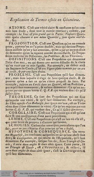 ■m
Explication de Termes ufités en Géométrie.
AXIOME. C'est. une vérité claire & consiante qu'on con-
çoit sans étude , dont tout le monde convient ; comme, par
exemple : Le Tout ejl plus grand que lu Partie: Plusieurs Quan-
tités égales chacune- à une même Quantité } sont égales entr'el-
les. , &c.
PROPOSITION. C'est une Question qu'on no connoît
point, parcequ'on ne l'a point étudiée, mais qui devient Propo-
rtion aussitôt qu'on y fait attention, qu'on a par ce moyen droit
de demander qu'on la reçoive comme incomestable. La Propo-
sition renfermé les Désinitions , les Problêmes , & les Théorèmes.
DEFINITIONS. C'est une Proposition qui détermine
l'idée d'un moj , ou qui donne une notion distinéte de la çhosè
qu'on veut que ce mot signifie. Par exemple , on désinit ainljt
un Segment de Cercle ; C'eft une Figure plane terminée par un arc
de cercle, & par- une ligne droite*
PROBLEME. C'est une Proposition. qu'il faut démon-
trer i mais dans laquelle il s'agit de faire quelque chose, & de
prouver qu'on a fait ce qu'on s'étôit proposé de faire. Par
exemple , insçrire un. Cercle dans un Qiiarré, est un Problême ,
parcequ'il faut manœuvrer, 6k ensuite démontrer: Ce qu'on ex-
prime par ces quatre lettres C.Q.F. F. qui veulent dire : Ce cpiil
salloii saire.
THEOREME.. Ce font des Pfopositions qui ■ ne font
qu'exposer une vérité, & qu'il faut démontrer. Par exemple,
les Côtés opposét d'un Reélangle sont égdiix entreux , est un Théo-
rême dont il faut démontrer la vérité : Ce qu'on expririie par ces;
lettres C. Q. F. D. qui veulent dire , Ce qsi'il sa'loit-démontrer.
COROLLAIRE. C'est une Propoiition qui n'est qu'une
suite & une conséquencç d'une autre précédente*
L E M M E. C'est une Pr-op.osition qui n'çst au lieu où elle est %
«ue pour servir de preuves a d'autres qui suivent.
S C HOLÎES. Cesontdes remarques particulières que l'on
sait, pour ne pas s'écarter d'un principe qu'on a établi.
HYPOTHESE & CONSEQUENCE. On nom-
me Hypothise , les conditions ajisquelles on ait qu'une chose doit
être ; & Çonséquence, ce qui résulte de l'Hypothèsç , qu'il faut
démontrer. Par exemple , lorsque l'on dit ; Si un Triangle esllso-
*ele , il aura deux angles & deux côtés égaux. Cette partie , Si
un Triangle est Ifocele , est l'Hypothèse ; & celle-ci, U-
ûura deux angles & deux côtés égaux , c'est U CONSEQUENCE
qu'il saui dgHlCWejF,
 