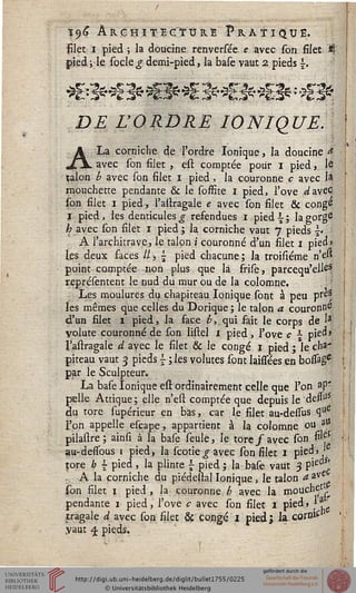 i<)6 Architecture Pratique.
filet i pied ; la doucine renversée e avec son fiJet Jj'
pied ; le socle g demi-pied, la base vaut 2 pieds £.
DE L'ORDRE IONIQUE.
A La corniche de l'ordre Ionique, la doucine *
avec son filet , est comptée pour i pied, le
talon b avec son filet i pied, la couronne c avec 1*
mouchecte pendante & le sosfite i pied, l'ove <a!avec
son filet i pied, l'astragale e avec son filet & congé
I pied, les denticules g refendues i pied  ; la gorge
h avec son filet i pied ; la corniche vaut 7 pieds |. :
A l'architrave, le talon i couronné d'un silet 1 pied»
les deux faces // >  pied chacune ; la troisiéme n'eft
point comptée non plus que là srilè, parcequ'elles
représentent le nud du mur ou de la colomne.
Les moulures du chapiteau Ionique sont à peu pre*
les mêmes que celles du Dorique ; le talon a couronne
d'un filet i pied, la face £,_qui fait le corps de I3
volute couronné de son listel 1 pied, l'ove c - pied»
l'astragale d avec le filet & le congé 1 pied ; le cha-
piteau vaut 3 pieds j ; les volutes sont laissées en bossâgc
par le Sculpteur.
La base Ionique est ordinairement celle que l'on ap'
pelle Attique; elle n'est comptée que depuis le'desfo3
du tore supérieur en bas, car le silet au-dessus que
l'on appelle escape, appartient à la colomne ou a^
pilastre ; ainsi à la base seule, le tore / avec son $^
au-dessous 1 pied, la scotie g avec son silet 1 pied» Je
pore h -pied , la plinte £ pied; la base vaut 3 Vx c
. A la corniche du piédestal Ionique, le talon aivCè
son silet 1 pied, la couronne b avec la mouche1
pendante 1 pied, l'ove c avec son silet 1 pied» }3.
tragale d avec fon filet & congé i pied; la cornis"
yaut 3. pieds,
 