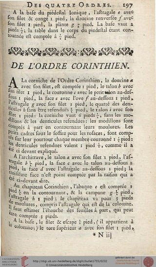 Des quatre Oibris. 197
A la base du piédestal Ionique , l'astragale e avec
*oil filet & congé i pied, la doucine renversée f avec
sou filet 1 pied, la plince g | pied. La base vaut z
peds i ;, la table dans le corps du piédestal étant con-
tournée est comptée à j pied.
DE L'ORDRE CORINTHIEN.
A La corniche de l'Ordre Corinthien, la doucine a
-X, avec son filet, est comptée i pied, le talonb avec
on Hier i pied, la couronne c avec le petit w&on au-des~
ous 1 pied, la face e avec l'ove f au-dessbus i pied,.
^stragale g avec son filet i pied, le quarré des den-
'cules h sans être, refendues i pied, le t alon i avec sort
j.'ec 1 pied: la corniche vaut 6 pieds ^-, sans les mo-
ulons & les dentiçules refendues : les modillons sont-
c°n>ptés, à part en contournant leurs moulures. Les
Petits cadres sous le soslice pour les rosaces, sont comp-
>es sur leur pourtour chaque membre couronné i i pied t
5S, lenticules refendues valent i pied ?, comme il 
e ci devant expliqué.
A l'architrave , le talon a. avec son filet t pied, l'as-
,agale b '- pied, la face c avec le talon au-destbus s
°le«> la sace d avec l'astragale au-dessous i pied; la
, ^û'é'me face n'est point comptée par la raison qui a
'e ci-devant dite..
. Au chapiteau Corinthien , l'abaque e est comptée i
{, £ { en la contournant, & la campane g- 7 pied »
, tragale h 1 pied ; le chapiteau va pour 3 pieds
Il fm°l^ures ' compris l'astragale qui est de la colomne.
v saut estimer l'ébauche des seuilles à part,, qui peut
l'e- comptée 3 pieds.
1 A la, base , le silet & escape î pied, ( il appartient à
Colomne-•) le tore supérieur a avec son silet 1 pied»r
* N iij
 