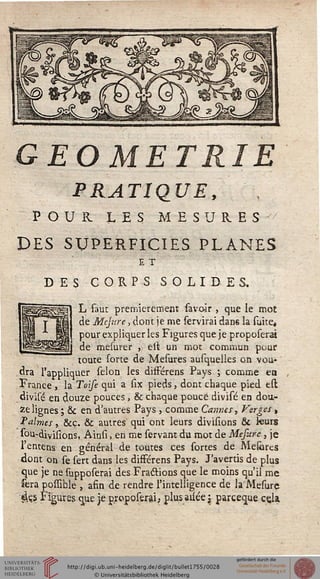 GEOMETRIE
PRATIQUE,
POUR LES MESURES
DES SUPERFICIES PLANES
E T
DES CORPS SOLIDES.
L faut premièrement savoir , que le mot
de Mcjure, dont je me servirai dans la suite,
pour expliquer les Figures que je proposerà
de mesurer ») est un mot commun pour
toute sorte de Mesures ausquelles on vou-
dra l'appliquer sélon les difFérens Pays ; comme en
France , la Toise qui a six pieds, dont chaque pied est
divisé en douze pouces, & chaque pouce divisé en dou-
ze lignes ; & en d'autres Pays , comme Cannes, Verges t
t'aimes, &ç. & autres qui ont leurs divisions & leurs
sou-divifîons, Ainsi. en me servant du mot de Mefure, je
l'entens en général de toutes ces sortes de Mesiires
dont on se sert dans les difFérens Pays. J'avertis de plus
que je ne supposerai des Fractions que le moins qu'il me
sera possible , afin de rendre l'intelligence de la Mesure
«Us Figures que je proposerai, plus_a2ée j parceque cela.
 