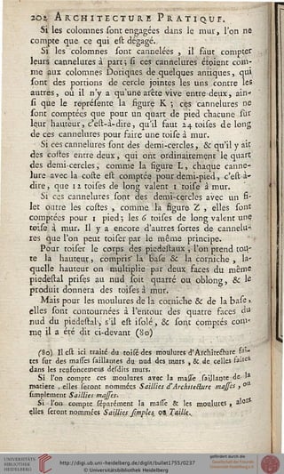 20% Architecture Pratique.
Si les colomnes sont engagées dans le mur, l'on ne
compte que ce qui est dégagé.,
Si les colomnes sont cannelées , il faut comptée
leurs cannelures à part; si ces cannelures étoient com-
me aux colomnes Doriques de quelques antiques, qui
sont des portions de cercle jointes les uns contre les
autres, où il n'y a qu'une arête vive entre deux, ain*
si que le représente la figure K ; ces cannelures ne
sont comptées que pour un quart de pied chacune sur
leur hauteur, c'est-à-dire, qu'il faut 24 toises de long
de ces cannelures pour faire une toise à mur.
Si ces cannelures sont des demi-cercles, Se qu'il y ait
des coites entre deux » qui ont ordinairement le quart
des demi-cercles, comme la figure L, chaque canne-*
lure avec la coste est comptée pour demi-pied, c'est -à»
dire, que 11 toises de long valent 1 toise à mur.
Si ces cannelures sont des demi-cercles avec un fi-
let outre les costes , comme, la figure 2 , elles sont
comptées pour 1 pied; les 6 toises de long valent une
toise à mur. Il y a encore d'autres sortes de cannelu-
res que l'on peut toiser par le même principe.
Pour toiser le corps des piedestaux , l'on prend tou-
te la hauteur, compris" la base & la corniche , la-
quelle hauteur on multiplie par deux faces du même
piedestal prises au nud soit quarré ou. oblong, & Ie
produit donnera des toises à mur.
Mais pour les moulures de la corniche & de la base >
elles sont contournées à l'entour des quatre saces d*
nud du piedestah, s'il est isolé, Se sont comptés com-
me il a été dit ci-devant (80)
(So) Il est ici traité du toisédes moulures d'Architecture sai-
tes sur des masses saillantes du nud des murs , & de celles faite*
dans les renfoncetnens desdits murs.
Si l'on compte ces aioulures avac la masse Taillante de
matière , elles seront nommées Saillies d'Architecture maffes , °
simplement Saillies maffes.
Sî ■ l'on compte féparcment la masTe & les moulures, 3.1°-
çlles. feront nommées Saillies Jî/nples^ ci TajlU..
 