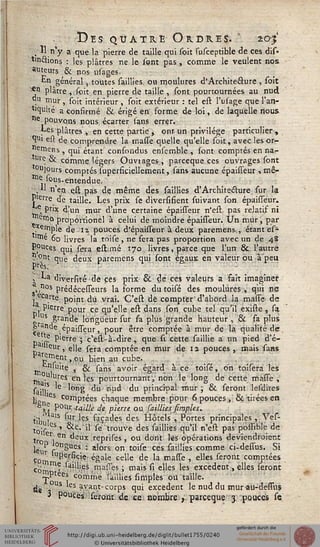Des quatre Ordre?. * 203'
. " n y a que la pierre de taille qui soit susceptible de ces dis-
tindtions : les plâtres ne le l'ont pas, comme le veulent nos
auteurs & nos usages.
£n général, toutes saillies, ou moulures d'Architeâure , soit
^n plâtre ,,soit en pierre de taille , sont pourtournées au nud
«u rnur, soit intérieur , soit extérieur : tel est l'usage que l'an-
tiquité a confirmé & érigé en forme de loi, de laquelle nous
ne pouvons nous écarter sans errer.
Les plâtres , en cette partie , ont un privilège particulier,
*?u> est de comprendre la masse quelle qu'elle soit, avec les or-
emens , qui'étant confondus ensemble , sont comptés en na-
"^ & comme légers Ouvtages, parceque ces ouvrages sont
ou]ours comptés superficiellement, sans aucune épaisseur •> mê-
toe sous, entendue.
n nerj est pas de même des saillies d'Architecture sur la
Pierre de taille. Les prix se diversifient suivant son épaisseur.
.® Prix d'un mur d'une certaine épaisseur n'est pas relatif ni
etne, proportionel à celui de moindre épaisseur. Un mur, par
emple de n pouces d'épaisseur à deux paremens., étant es^
•^e 60 livres la toise , ne fera pas proportion avec un de 48
pouces qui sera estimé 170 livres, parce que l'un & l'autre
?:°nt que deux paremens qui sont égaux en valeur ou à'peu
, La diversité de ces prix & dé ces valeurs a fait imaginer
-»"08 Prédécesseurs la forme du toisé des moulures, qui ne
■ ..écarte point du vrai. C'est de compter'd'abord la masse de
S P'erre pour ce qu'elle est dans son cube tel qu'il existe, sa
"t S .Slan^e longueur sur fa plus grande hauteur , & sa plus
•çp" e:.épaisseur, pour être comptée à mur de la qualité de
Daïr ^ierre 5 c'esi-à-dire, que si cette saillie à un pied d'é-
r ' leur, e]]e sera comptée en mur de 12 pouces , mais sans
Parement jOU bien au cube.^
jj, nsu'te , & sans avoir égard à ce ' toisé, on toiserâ les
rria îfes el1 les pourtoumanty non le long de cette masse ,
sailP ^°"S ^u n"^ ^u Pr'nc'?a^ mur j & seront lesdites
]j2 les comptées chaque membre pour 6 pouces, & tirées en
M P0llr''<î^^ d-e picre ou saillies/impies.
tij>VYais soi', les façades des Hôtels , Portes principales ,Ves-
tois CS ' ^V."* so trouve aes saillies qu'il n'est pas possible de
tro , en deux reprises, ou dont lés opérations deviendraient
leur r°n£ues • a'ors on toiso ces saillies comme ci-dessus. Si
Coin U^^r?c'e égale celle de la masse , elles seront comptées
côrno^ ",'es .masses ; mais si elles les excédent., elles seront
~,P ees comme saillies (impies ou taille,
de '6 S ayant- corps qui excédent le nud du tnurau-dessus
3 pouces*;seront de ce nombre f. parceque 3 pouces se
 