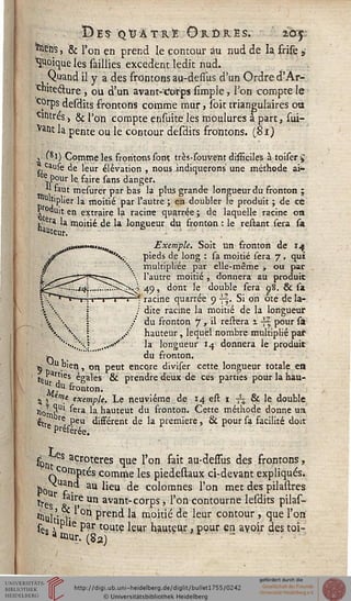 Des QUATRE Ordres. 10:5:
! » & l'on çn prend le contour au nud de la frife >
Quoique les saillies excédent ledit nud.
Quand il y a des frontons au-dessus d'un Ordre d'Âr-
c"itecl;ure j ou d'un avant-Corps simple, l'on compte le
cprps desdits frontons comme mur, soit triangulaires ou
entres, & Pon compte ensuite les moulurés à part, sui-
ent la pente ou le contour desdits frontons. (Si}
, (m) Comme les frontons sont très-souvent difficiles à toiser^
causè de leur élévation , nous indiquerons une méthode ai-
ee Pour le faire sans danger.
l| faut mesurer par bas la plus grande longueur du fronton ;
Ultiplier la moitié par l'autre ; en doubler le produit ; de ce
.ï °Quit en extraire la racine quarrée ; de laquelle racine on
• era la moitié de la longueur du fronton : le restant sera sa
«auteur.
^>i»™ma'u«. Exemple. Soit un fronton de 14
sr *■*♦._- pieds de long : sa moitié sera 7 . qui
multipliée par elle-même -, ou par
l'autre moitié , donnera au produit
49, dont le double sera 98. & sa
V*"r'*r" 1 j i ' »—1—r-^j racine quarrée 9 y|. Si on ôte de la-
V   ; / dite racine la moitié de la longueur
   / du fronton 7, il restera 1 -sz pour sà
   / hauteur, lequel nombre multiplié pat
''••....« „,..«*''' la longueur 14 donnera le produit
w du fronton.
5 D U. 'en. * on peut encore diviser cette longueur totale en
*«u T6S ^§ales & prendre deux de ces parties pour la hau-
^du fronton.
^ ^ erne exemple. Le neuvième de 14 est 1 ■$$ & le double
ji0'?Ul ^ra la hauteut du fronton. Cette méthode donne un
^tre 1 ?eu difsérent de la première, & pour sa facilité doit
Préférée.
spn es acroteres que l'on fait au-dessus des frontons,
comptés comme les piedestaux ci-devant expliqués.
Nu s • au ^eu ^e co^ornnes l'on met ^es pilastres
tres ^ir}e Un avant-corps, l'on contourne lesdits pilas-
^ult' > °h Pren^ k moitié de leur contour , que l'on
se<! * ^le P*r toute leur hauteur, pour en avoir des toi-
ani«r-(8a)
 