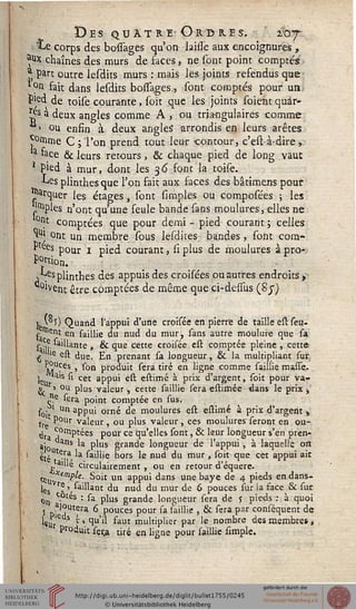 Des quatre Ordres. 107
• Le corps des bossages qu'on laiiîe aux encoignures,
^x chaînes des murs de faces, ne sont point comptés'
,'j part outre lesdits murs : mais les joints refendus que
0n- fait dans lesdits boiîages,, sont comptés pour ua
P'ed de toise courante, soit que les joints soient quar-
ts a deux angles comme A > pu triangulaires comme
1 ou enfin à deux angles* arrondis en leurs arêtes
^mme C; l'on prend tout leur -contour, c'est-à-dire,
a «ce & leurs retours, & chaque pied de long vaut
* Pied à mur, dont les 36 font la toise.
Les plinthes que l'on fait aux faces des bâtimens pour
arquer les étages, sont simples ou composées ; les
'^ples n'ont qu'une seule bande sans moulures, elles ne
0R} comptées que pour demi - pied courant ; celles
«UJ ont un membre sous lesdites bandes, sont com*
P ees pour 1 pied courant, si plus de moulures à pro*
P°rtion.
s^esplinthes des appuis des croisées pu autres endroits >■
°Went être comptées de même que ci-deisus (8y)
k'°î) Quand l'appui d'une croisée en pierre de taille estseu-
^ lient en saillie du nud du mur, sans autre moulure que sa
sa'ir 'ante > & 1ue cette croisée est comptée pleine , cette
g le est due. En prenant sa longueur, & la multipliant sur
v}uÇes , son produit sera tiré en ligne comme saillie masse.
l«h ^ cet aPPu' e& estimé à prix d'argent, soit pour va-
gj. » °u plus valeur , cette saillie sera estimée dans le prix -,
Jîe sera point comptée en sus.
s0- ■ un appui orné de moulures est estimé à prix d'argent t
tre ^°Ur va^eur , ou plus valeur , ces moulures seront en ou-
xj,. ^0rnptées pour ce qu'elles sont, & leur longueur s'en pren-
9)o ns ^a P^us gfanc'e longueur de l'appui, à laquelle oit
1 ètéUt^,a, ^ ^illie hors le nud du mur , soit que cet appui ait
aille circulairement , ou en retour d'équere.
c» *t,"'/'^;. Soit un appui dans une baye de 4 pieds en.dans-
lçs rl > aillant du nud du mur de 6 pouces sur la face & sur
on c.°tes : sa plus grande longueur sera de j pieds : à quoi
5 p-ai?utfra 6 pouces pour sa iaillie , & sera par conséquent de
lSlif ds r » qu'il faut multiplier par le nombre des membre» ,
Produit seça tiré en ligne pour saillie simple.
 