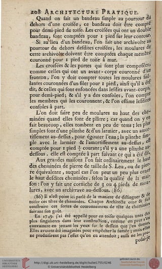 '&G$ ÀRettlTECs ÛR.E l^RÂs ÎQÛÈi ;
Quand on fait un bandeau simple au pourtour ai
(dehors d'une croisée, ce bandeau doit être compta
pour demi-pied de toise. Les croisées qui ont un doublé
bandeau, sont comptées pour i pied sur leur contour*
Si auMieu d'un bandeau, l'on fait une archivolte au
jpourtour du dehors desdites croisées, les moulures ûe
cette archivolte doivent être comptées chaque membïe
/couronné pour i pied de toile à mur.
Les croisées & les portes qui sont plus composées>
comme celles qui ont un avant - corps couronné à ut*
fronton, l'on y doit compter toutes les moulures fëil'
lantes couronnées d'un filet pour i pied, ainsi qu'il a ete
dit, & celles qui sont enfoncées dans lesdits avant-corp5»
pour demi-pied ; & s'il y a des consoles, l'on compte
les membres qui les couronnent, & l'on estime lesditeS
consoles à part.
L'on doit faire peu de moulures au haut des ch£'
minées quand elles sont de plâtre ; car quand on y elJ
fait beaucoup, elles tombent en peu de téms ; les p'u
simples sont d'une plinthe &d'un larmier, avec un am°r'
tissement au-dessus, pour égouter l'eau ; la plinthe si01'
pie avec le larmier & l'amortissement au-dessus, e
comptée pour i pied | courant ; s'il y a une plinthe ai'
dessous, elle esi comptée à part suivant ce qui a été àih
Aux grandes maisons l'on fait ordinairement le haUt
des cheminées de pierre de taille de S. Leu, ou de pies*
te équivalente , auquel cas l'on peut un peu plus oro^
le haut desdites cheminées, sélon la qualité de la ,na1'
son : l'on y fait une corniche de 3 ou 4 pieds de mou
lures, avec un architrave au-dessous. (86)
(86) H n'est point ici parlé de la manière de distinguer & -i
toiier ces têtes de cheminées. Chaque Architecte 0111e &  .
construire ces fortes de couronnemens de tête de cherriine
suivant fon goût. - . 5
Eri 1749. j'ai été appelle pour en toiser quelques-unes
plus fingulieres dans leur conftruc"Hon -, comme on peu' s^
convaincre en jettant les yeux fur le dèssein que j'en ^""V}
Elles avoientété imaginées pour enipêcherla fumée ; Â*a fû.>
ne produisirent pas l'esset qu'on eu attendoit ; aussi ne leS P -~
polan -
 