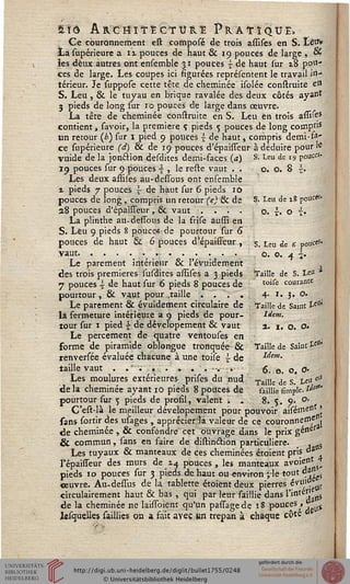 Sîô AïicriiïËCTtïïtË Pratique»
Ce couronnement est composé de trois assises en S. Létft
La supérieure ait pouces de haut & 19 pouces de large , «
les deux autres ont ensemble 31 pouces s de haut sur z8 poli-
ces de large. Les coupes ici figurées représentent le travail in-
térieur. Je suppose cette tête de cheminée isolée construite e*1
S. Leu, & le tuyau en brique ravalée des deux côtés ayant
3 pieds de long sur 10 pouces de large dans œuvre.
La tête de cheminée construite en S. Leu en trois assiies
contient, savoir, la première ç, pieds 5 pouces de long compris
un retour (£) sur I pied 9 pouces | de haut, compris demi-fa-
ce supérieure (d) & de 19 pouces d'épaisseur à déduire pour k
vuide de la jon&ion desdites demi-faces {a) S. Leu de j» pouce*
19 pouces sur 9 pouces 4 , le reste vaut . .
Les deux assiies au-dessous ont ensemble
a pieds 7 pouces  de haut sur 6 pieds 10
pouces de long , compris un retour (e) & de
28 pouces d'épaisseur , & vaut ....
La plinthe au-dessous de la frise aussi en
S. Leu 9 pieds 8 pouce* de pourtour sur 6
pouces de haut 6c 6 pouces d'épaisseur ,
vaut.....•.......
Le parement intérieur & l'évuidement
des trois premières susdites assises a 3 pieds
7 pouces -I de haut sur 6 pieds 8 pouces de
pourtour, & vaut pour .taille . . ". .
Le parement & évuidement circulaire de
la fermeture intérieure a 9 pieds de pour-
tour sur 1 pied •£ de dévelopement & vaut
Le percement de quatre ventouses en
forme de piramide oblongue tronquée &
renversée évaluée chacune à une toise - de
taille vaut . .".... .'.--.•■ »• -
Les moulures extérieures prises du nud
delà cheminée ayant 10 pieds 8 pouces de
pourtour sur 5 pieds de profil, valent . .
C'est-là le meilleur dévelopement pour pouvoir aisémen »
sans sortir des usages , apprécierai valeur de ce couronne^p,
de cheminée , & confondre cet ouvrage dans le prix gé"er
& commun, sans en faire de distindion particulière. _ , 5
Les tuyaux & manteaux de ces cheminées étoient pris "a
Fépaisseur des murs de 14 pouces, les manteaux avoijnL;
pieds 10 pouces sur 3 pieds de haut ou environ ;le tout da
«euvre. Au-dessus de la tablette étoiënt deux pierres évu10
circulairement haut & bas , qui par leur saillie dans l'inf j sss
de la cheminée ne laissoient qu'un passagede 18 pouces, i)j;
lesquelles saillies on a fait avec m trépan à chaque cPte
o. o. 8 h
S. Leu de x8 pouc«-
o. t. o i.
S. Leu de 6 polit*5'
Ô. O. 4 .
Taille de S. te« *
toise courante
4. I. J. O.
Taille de Saine t?$
lient.
2. I. O. O.
Taille de Saint t5"'
Idem.
oii
6. o. o. o«
Taille de S. U<l
saillie fîmplc. «"*
8. 5. 9: °-
 