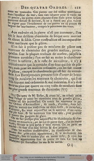 Des quatre Ordres. nt
ttoUs ou ventouses. Ces pierres ont été toisées quarrément
«ans l'épaisseur du rnur, sans rien rabattre pour le vuide dô
»8 pouces , les pierres étant chacune d'une seule pièce saisant
parement devant & derrière , & on a donné une plus valeur
^n argent pour l'évuidement de ces pierres en 10 pouces de
»argeur sur leur hauteur, compris le percement des trous.
Aux endroits où la pierre n'esr. pas commune} l'on
la't le haut desdites cheminées de brique avec mortier?
"e chaux & sable. Cette construction eft incomparable-
ment meilleure que le plâtre.
L'on fait à présent peu de moulures de plâtre aux
Manteaux de cheminées des grandes maisons, parce-
*!*» elles sont la plupart revêtues de marbre , jusqu'à la
Première corniche ; Ton en fait au moins le chambran-
e avec la tablette , & le reste de menuiserie , il n'y a
ordinairement que la corniche d'en-haut qui soit de plâ-
*re j mais pour les maisons ordinaires , on les sait toutes
^e plâtre j excepté le chambranle qui est fait de menui-
■erie. Les Entrepreneurs prennent loin d'orner de beau-»
c°up de moulures les manteaux de cheminées, qui sont
tre^souvent mal ordonnées & mal exécutées. Il n'y dois
j^°irau plus que quatre ou cinq toises de moulures dans
es plus grands manteaux de cheminées. (87)
■Ç '87) Du tems de M. Bullet,& avant lui, on n'étoît poînt
. m? l'usage de parer les cheminées avec de grandes glaces ,
^ ttirne on fait aujourd'hui. On ornoit les manteaux de pe-
s Ordres d'Architecture , de ronds, d'ovales, dans les-
3, S« on mettoitdes médaillons en demi-bosse, de corniches;,
. attiques g^ç ma;s aujourd'hui on se contente d'une cornir
; ? Par haut, & les manteaux sont tout unis , pour pouvoir
"Jettre des parquets de glace.
Hi » ne ""* presquc plus aujourd'hui de chambranles de che-
0t ,ees e" menuiserie ; pn les sait de pierre dure , plus pu moins
t^V >' Vivant le prix qu'on y veut mettre. On les peint en
j?re : ils sont d'un bon service §t sort propres.
,»in'anS *E* ma^ons considérables , les chambranles de che-
jatl)fes des principaux appartenons, & le revêtement de*
«loi 3^eS ' ^0nt ^e mir^>re P'us ou moins riche '■> & ceux des
^arh -6S ^PPartemens sont de pierre de liais. Ce sont les
Dr'ers qui sourniffènt les uns & les autres.
Pi)
 
