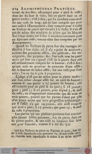 4^4 Architecture Pratique.
ronné de son filet, est compté pour i pied de toise»
dont les six sont la toile, soit en pierre dure ou en
pierre tendre ; c'esi-à-dire, que six membres couronnes
sur une toise de long, qui ne sont comptés que pour
•une toise à l'Entrepreneur, sont comptés pour 6toiseS
-au Tailleur de pierre qui travaille à sa tâche. Il n'en est
pas de même des moulures de plâtre que les Maçons
font à leur tâche ; car il faut 6 membres couronnés pour
en faire une toise, comme elles sont comptées par les
Entrepreneurs.
Quand les Tailleurs de pierre font des ouvrages or-
dinaires à leur tâche, où il n'y a point de moulures,
comme des premières assiles, des piédroits, des en-
coignures , des parpains, &c. l'on toise tous les pare*
mens qui sont vus ; quand c'esi de la pierre dure elle
est ordinairement comptée sur sa hauteur, c'est-à-dire>
qu'une toise de pourtour de paremens d'une assise j
fur la hauteur de ladite assise, fait une toise pour l'ou-
vrier ; l'on en fait le prix à proportion.
L'usage n'est pas de même pour la pierre tendre 5
car l'on réduit chaque assife sur un pied de hauteur»
comme si une pierre a iy pouces de hauteur, elle
est comptée pour un pied & un quart ; si 18 pouces >
pour i pied s ; si i pouces, pour M pied  , & ainp
du resle, en n'augmentant néanmoins que de trois e»
trois pouces, pourvu que les pierres n'aient pas plus
d'un pouce moins que cette progression arithmétique »
car si l'assise n'a que 14 pouces, elle n'est comptée
que pour 1 pied ; ÎI 17 pouces , que pour îj , &ainsi
du reste à proportion.
Les pierres qui ont piusîeurs paremens sont contour'
nées suivant lesdits paremens, soie de pierre dure ou
de pierre tendre, & une toise en longueur doit fairS
une pour l'ouvrier, comme il a été dit. ($o)
(90) Les Tailleurs de pierre ou Piqueurs de grais , sont toi"
sés à toise superficieJie tout parement vu, & tout vuide rabat"
tu; laquelle'toise supersiciells se réduit à. se qu'on. appellc
 