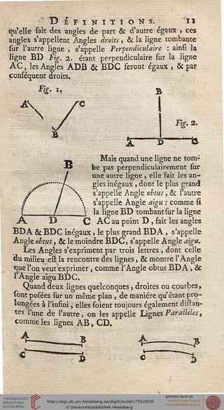 Désinitions. 11
«qu'elle fait des angles de part & d'autre égaux , ces
angles s'appellent Angles droits, & la ligne tombante
sur l'autre ligne , s'appelle Perpendiculaire : ainsi la
ligne BD Fig. 2. étant perpendiculaire sur la ligne
AC, les Angles ADB & BDC seront égaux , & par
çonséquent droits.
A
N
Fig. 2.
—ta
Mais quand une ligne ne tom-
be pas perpendiculairement sur
une autre ligne , elle fait les an-
gles inégaux, dont le plus grand
s'appelle Angle obtus, & l'autre
s'appelle Angle aigu : comme si
la ligne BD tombant sur la ligne
-A. D C AC au point D , sait les angles
BDA & BDC inégaux, le plus grand BDA, s'appelle
Angle obtus, & le moindre BDC, s'appelle Angle aigu.
Les Angles s'expriment par trois lettres , dont celle
«u milieu est la rencontre des lignes, & montre l'Angle
que l'on veut exprimer, comme l'Angle obtus BDA, &
l'Angle aigu BDC.
Quand deux lignes quelconques, droites ou courbes,
sont posées sur un même plan, de manière qu'étant pro-
longées à l'insini, elles soient toujours également disan-
tes lune de l'autre, on les appelle Lignes Parallèles,
comme les lignes AB, CD.
£■ —-?
 