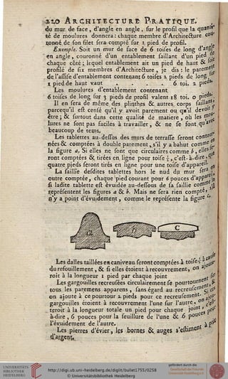 ÏÎ.O ARCHITECTURE- P-RATï'QUE.
du mur de face , d'angle en angle , sur le profil que la quaflî,>
té de moulures donnera: chaque membre d'Architecture c0"'
rpnné de son filet sera' compté sur J, pied de profil. ..
Exemple. Soit un mur de face de 6 toises de long d'a"Sj
en angle, couronné d'un entablement saillant d'un pie" ...
chaque côté; lequel entablement ait un pied de haut & ' .
profilé de six membres d'Architecture , je dis: le Paren,(us
de I'assise d'entablement contenant 6 toises j, pieds de long
i pied de haut vaut . . . .6 toi. a pie'1*'
Les moulures d'entablement contenant. , ,
6 toises de long sur 3 pieds de profil valent 18 toi. o P'e"s* •
II en sera de même des plin.th.es & autres, corps saill3,*1 *
parcequ'il est censé qu'il y avoit parement ou qu'il devo1'
être ; & surtout dans cette qualité de matière , où les &0 .
lures ne sont pas faciles à travailler, & ne se font,qu*v
beaucoup de tems, ^
Les tablettes au-dessus de* murs de terrasse seront co»*0 ^
nées& comptées à double parement, s'il y a bahut corn"16/,,
la sigure a. Si elles ne sont que circulaires comme b, e"eSalls
ront comptées & tirées en. ligne pour toise ■£, c'est- à-dire .l
quatre pieds seront tirés en ligne pour une toise d'appare'1, ^
La saillie desdites tablettes hors le nud du mur sera,^
putre comptée , chaque pied courant pour 6 pouces d'appa |j
û ladite tablette est évuidée au-dessous de. sa saillie con""^
jçeprésentent les figures a & b. Mais ne sera rien compta
içy appint d'évmdement, compile représente la figure J
1 ' a$
Les dalles taillées es caniveau, seront comptées à toîiftï8. ^
durefouillement, 6k si elles étoient à recouvrement, °n 3>
roit à la longueur 1 pied par chaque joint t (&
Les gargouilles recreusées cîrculairement se pourtoursse js.
tous les paremens apparens , sans égard aurecreufe01 -j c}>
on ajoute à ce pourtour t. pieds pour ce recreuseinent- ^y
gargouilles étoient à recouvrement l'une sur l'autre, ° c>$'
teroit à la longueur totale un pied pour chaque joint ' pos
à-dire , 6 pouces pour la feuillure de l'une & 6 p°uC ,,
l'évuidement de l'autre. , , $2
Les pierres d'évier, les bornes &,augess'esti"19-
dXrgen^
 