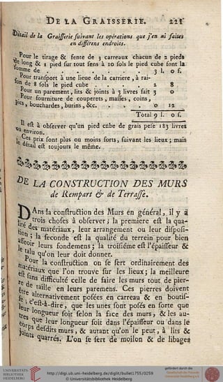 De ià Graisser il. zïï
détail de là Graissirie fuivant les opérations que j'en m saim
en dissérais endroits.
n. "our le tirage & fente de j carreaux chacun de 2 pieds
e long & , pied sur tout sens à io sols le pied cube font la
s°mme de . . . . . . 3 1. o s.
j. 0Ur transport à une lieue de la carrière , à rai-
lon de 8 sols le pied cube . . . . i 8 .
* °ur un parement, lits & joints à 3 livres fait 3 o
r°ur fourniture de couperets , masses , coins ,
flcs > bouchardes, burins, &c. .  . o ia
Tdtal 9 1. o s.
est a observer qu'un pied cube de grais pese 183 livres
"^«viron. /
ie j?s Pr'x s°nt P'us ou niolns farts, suivant les lieux; mais
"«ail est toujours le même.
^ LA CONSTRUCTION DES MURS
de Rempart & de Terrajfe.
j jAns la construcTlon des Murs en général, il y a
jj., ,tr°is chose's à observer; la première est la qua-
.. des' matériaux, leur arrangement ou leur disposi-
ajj- } la séconde est la qualité du terrein pour bien
le °!r 'eurs fondemens ; la troisiéme est l'épaisseur &
pu qu'oh leur doit donner.
^ °?r la construction on se sert ordinairement des
èst"sriaux clue *'on trouvc si»r les lieux; la meilleure
re ,ans difficulté celle de faire les murs tout de pier-
gt ita en ^eurs paremens. Ces pierres doivent
fe , ternativement posées en carreau & en boutis-
^UrV ' ^ue *es unes *°nt P°^s en *°rte *îue
tres longueur soit sélon la face des murs, & les au-
bç ^ leur longueur soit dans l'épaisseur ou dans le
joint ^ts murs > & autant qu'on le peut, à lits &
us Carrés. L'on le sert de mojlon & de libagea
 