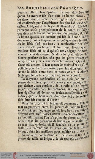 air Archiïecture PlATlQÛË,
pour le reste de leur épaisTeur. Le tout doit être ma-
çonné de mortier fait d'un tiers de bonne chaux, &
de deux tiers de sable : cette règle est de Vitruve, &
est confirmée par l'expérience des plus habiles Arch''
testes. A l'égard du sable, il est essentiel qu'il soit bon»
parceque c'est principalement de la bonté du sable'
que dépend la bonne composition du mortier, & c'e'*
la bonne qualité du mortier qui fait la bonne liaiso11
des murs ; l'on a toujours remarqué que dans les lie11*
où le sable n'est pas bon, la construétion des bâti*
mens n'y est pas bonne. Il faut donc savoir que 'e
meilleur sable est celui qui est net, dégagé de terre
comme celui de rivière , & dont le grain est de ss>c*
diocre grosseur & sec, afin que les pores n'étant fê
remplis d'eau, la chaux s'attache mieux. Quand *?
chaux est éteinte, il faut mettre le moins d'eau qu'il £
posslble pour faire le mortier, par la raison que l'e3
lavant le sable entre dans les pores & ôte la chale"
& la graisse de la chaux qui est toute sa bonté. .
La moyenne construétion est celle où l'on met
pierre de taille au pied des murs, aux encoignure»
aux chaînes, aux cordons, & le reste est de moi'y
piqué par assises dans les paremens, & ce qui reste %
leur épahTeur est de moilon seulement assemillé; c'e.
à-dire, que le bouzin en doit être ôré; le moftie
doit être fait comme ci-devant.
Dans les pays où la brique est commune , I'o*1 *j
met en parement entre les pierres de taille au lie"
moilon piqué : l'ouvrage en. est fort bon : ces ^«1%
doivent être aussi posées alternativement en carreau
en boutisse : quand l'on n'a point de pierre de tail( ^
on fait tous les paremens de brique , ou au moins » ■
en met aux endroits où il faudroit de la pierre •
taille. On prétend que les murs qui sont faits tout
brique , sont les meilleurs pour résister au canon- ■ .
La moindre construétion est celle où il n'y.,anj
pierre de taille ni brique, & où tout est de raoû°
 