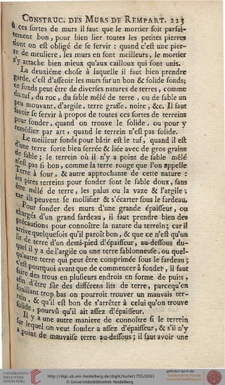 , t/bNsTRtrc. des Murs de ÎLempart. tis
Ces sortes de murs il faut que le mortier soit parfaî-
€ment bon, pour bien lier toutes les petites pierres
«ont on est obligé de se lervir : quand c'est une pier-
r(e de meulière, les murs en sont meilleurs, le mortier
y attache bien mieux qu'aux cailloux qui sont unis.
■*-,a deuxième cbose à laquelle il faut bien prendre
§»rde, c'est d'asseoir les murs sur un bon & solide fonds;
e fonds peut être de diverses natures de terres, comme
u-tuf, du roc, du sable mêlé de terre , ou de sable un
pi mouvant, d'argile, terre gresse, noire , &c. Il faut
Voir se servir à propos de toutes ces sortes de terreins
■r°ur fonder, quand on trouve le solide , ou pour y
•^dier par art , quand le terrein n'esl pas solide,
,, ^e meilleur fonds pour bâtir est le tuf, quand il est
Une terre forte bien serrée & liée avec de gros grains
,e 'able ; le terrein où il n'y a point de sable mêlé
•*. pas si bon, comme la terre rouge que l'on appelle
î erre à four, & autre approchante de cette nature i
gS pires terreins pour fonder sont le sable doux, sans
re mêlé de terre, les palus ou la vaze & l'argile;
rjk peuvent se mollifier & s'écarter sous le fardeau.
tli / ^on<^er ^es murs d'une grande épaisseur, ou
h./^5 d'un grand fardeau, il saut prendre bien des
^ cautions pour connoître la nature du terrein; cariï
lit ^ *îUe^4uefoJs qu'il paroît bon, & que ce n'est qu'un
Qu ]• terre d'un demi-pied d'épaisseur, au-dessbus du-
<L * Y a de l'argile ou une terre sablonneuse, ou quel-
c>enUtre terre qui peut être comprimée sous le fardeau ;
faj Pourquoi avant que de commencer à sonder, il faut
ac . j^s trous en plusieurs endrois en forme de puits ,
fohji, etre sur des disFérens lits de terre, parcequ'en
tej 3nt troP bas on pourroit trouver un mauvais ter-
solid' ^ ^U ^ e^ ^on ^e s'arr^ter à ce'ui qu'on trouve
, >.e ' pourvu qu'il ait assez d'épaisseur.
sUr » y a une autre manière de connoître si le terrein
a p ?qi€l on veut fonder a assez d'épaisseur, & s'il n'y
; ltu de mauvaise terre au-dessous ; il faut avoir une
 