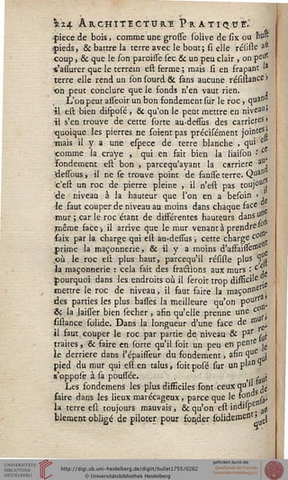 Vi4 ARCHITECTURE PrATIQUÏ.'
pièce de bois, comme une grosse solive de six ou 'Bp*
pieds, & battre la terre avec le bout; si elle résiste atJ
coup, & que le /on paroisse sec & un peu clair , on peUt
•s'assurer que le terrein est ferme ; mais si en frapant 'a
terre elle rend un lbn lourd & sans aucune résistance »
on peut conclure que le fonds n'en vaut rien. ,
L'on peut asseoir un bon fondement sur le roc, quan
il est bien difposé, & qu'on le peut mettre en niveall>
il s'en trouve de cette sorte au-deffus des carrières»
'quoique les pierres ne sorent pas précisément jointeS^
'mais il y a une espece de terre blanche , qu' e
«omme la cra'ye , qui en fait bien la liaison •
fondement est bon , parcequ'ayant la carrière a ,
elesfous s il ne se trouve point de fausse terre. Qua"
'c'esl un roc de pierre pleine , il n'est pas toujou.,
de niveau. à la hauteur que Ton en a besoin > ,
le faut couper de niveau au moins dans chaque face .
mur ; car le roc étant de disférentes hauteurs dans u ,
même face-, il arrive que le mur venant à prends1
faix par la charge qui est àu-desfus ; cette charge c°
prime la maçonnerie, & il y a moins d'asfaisse110 g
où le roc est plus haut, parcequ'il résiste plus ÇL
la maçonnerie : cela fait des fractions aux murs -tc u
mettre le roc de niveau, il faut faire la maçonDe
pourquoi dans les endroits où il seroit trop difficile
des parties les plus basses la meilleure qu'on P°urrfl>
& la laisser bien secher, afin qu'elle prenne une c
sistance solide. Dans la longueur d'une face de 1°
il faut, couper le roc par partie de niveau & Par ^
traites, & saire en sorte qu'il soit un peu en pente
le derrière dans l'épaisseur du fondement, afin q°e 
pied du mur qui est en talus, soit posé sur un plaD ^
s'oppose à sa pousséé. . , ^
Les sondemens les plus disficiles sont ceux qu1' je
saire dans les lieux marécageux, parce que le s°" ra;
la terre est toujours mauvais, & qu'on est indilp ; ^
blement obligé de piloter pour fonder sblidemesst> J
 