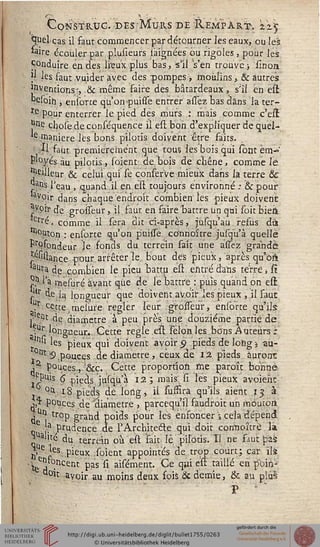 c,ONSTR.UG. DES MuKS DE RempÀRTV z'z^
^uèl cas il saut commencer par détourner les eaux, ou les
feire écouler par plusleurs iaignées ou rigoles, pour les
Conduire en des lieux plus bas,'s'il s'en trouve ; lînon
î' les faut vuider avec des pompes, moulins, & autres
Inventions', & même faire des bâtardeaux, s'il en est
R£(bih , ensorte qu'on piuisse entrer assez bas dans la ter-
re pour enterrer le pied dès murs : mais comme c'elï
J3^ chose de conséquence il esl bon d'expliquer de quel-
*e .manière les bons piloris doivent être faits.
: Il faut premièrement que tous les bois qui sont em-
ployés au pilotis, sorent: de bois de cliêne, comme lé
pilleur & celui qui le çonserve mieux dans la terre &
^ans l'eau , quand il en est toujours environné : & pour
ayoir dans chaque endroit combien les piieùx doivent
^ypir de grosseur,. il faut en faire ^battre un qui soit biett
tïl'é, comme il sera dit ci-après, jùsqu'au refus dà
bouton : ensorte qu'on puiisé co'nnoître jusqu'à quelle
Profondeur le fonds du terrein sait une assez grande
^Giiance pour arrêter le bout des pieux, après qu'oss
aura de combien le pieu battu est entré d'ans terre * fî
%1'a raeiuré avant que de le battre : puis quand on esl
L,r de la longueur que doivent avoir les pieux , il fauc
?r ^.tte^esùre régler leur grosseur, ensorte qu'ils;
. ent de diamètre à peu près une douzième partie de
•.Ur longueur., Cette règle est Félonies bons Auteurs;
"'n:si les pieux qui doivent avoir 9 pieds de long 5 au-
j01119 pouces de diamètre, ceux de 12. pieds auront
,a pouces.,-;&c. Cette proportion me parou bonne
j^is 6" pieds jusqu'à 12 ; mais; si les pieux avoieàc
j °à: 18 pieds dé long, il suffirà qu'ils aient 13 à
' j,^ pouces de 'diamètre , pareequ'il fàudroit un moutoni
 Uî| trop grand poids pour lès ensoncer  cela dépend
e ^ prudence de l'Architecte qui doir corinpîtrè lai
SUàlite du terrein où est fait ïè pilotis. Il ne faut pas
jj,Ue „'es pieux soient appointés de trop court; car ils
'te^ . ent pas si aisément. Ce qui est taillé en poitï-
d°ït avoir au moins deux sois & demie, & au plus
P ■ "
 