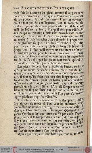 Ï2.K A RC ft'I T ECT Ù R.Ê P R A TT I Q Û'£.
trois fois le diamètre du pieu ; comme si Je pieu a #
pouces de diamètre, il faut que la longueur de la pointe
ait 27 pouces, & ainsi des autres. Dans les ouvrages
-qui ne sont pas de conséquence, l?on se contente de
•brûler la pointe des pieux pour les durcir : il sera bon
aussi de brûler le haut, afin qu'il soit plus résistable
aux coups du mouton ; mais aux ouvrages de conse*
•quence, il faut ferrer le bout des ;pieux avec un fe*
au moins à trois branches, & qui pese à proportion
de la grosieur du pieu : l'ordinaire est-20 à 2 j livres
pour les pieux de 12 à ij pieds de long , &le reste à
.proportion. Il faut aussi mettre une ceinture de fer par
le haut des pieux, pour les tenir serrés contre le coup
du mouton. Ces ceintures ou cercles de fer s'appellent
frétés, & l'on dit que les pieux sont frétés, quand 0?
a mis de-ces cercles par le bout d'erihaut.
-Les pieux doivent être disposés & battus, en sorte
qu'il y ait autant de vuide entr'eux qu'ils ont ^de dia"
mètre, afin qu'il y ait assez de terre pour les entrete*
îiir ,• il faut qu'ils foient un peu plus longs que là pro"
fondeur des terres, pour les battre plus aisément p'
qu'au refus du mouton ; c'est-à-dire, quand on s'ap/
perçoit que le pieu réssste. L'on est sur que cette re'
iiflance ne se peut faire que par une terre ferme 9°*
est sous la pointe du pieu : ainsi l'on peut s'y arrête?
-après plusieurs reprises réitérées.
Il y a bien des manières de battre des pieux, se'°?
les especes de terres où l'on veut les enfoncer : il e.,
impoïïîble de donner des règles certaines sur cela ;
faut que l'Architecte en sâche juger. Quelquefois e
pieux s'arrêtent sur une terre qui n'a pas assez ^'ép3''
seur, 'qui petit fe rompre dans la suite, & sous laque'1
il y a une mauvaise terre, ou au contraire, on pf{c .
^quelquefois une terre sur laquelle les pieux eustentb,e
pu être arrêtés: il y a encore d'autres incidens qu°
ne sauroit connoître qu'en travaillant. ^
Après que les pieux sont battus par tout au refus
 