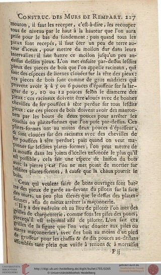 "CoNStRUCo des Murs de Rempart. 22.7
; bouton , il faut les receper, c'est-à-dire, les recouper
tous de niveau par le haut à la hauteur que l'on aura
prise pour le bas du fondement : puis quand tous les
pieux sont recepés, il faut ôter un peu de terre au-
tour d*iceux , pour mettre du moilon dur dans leurs
întervàlles: il saut battre ce moilon jusqu'un peti au-
,oessus desdits 'pieux. L'on met énsùite par-dessus lesdits
jP'eux des pièces de "bois que l'on appelle racinaùx, qui
,*°nt des esp'eces de liernes clouées iur la tête des pieux:
;Ces P^ces de bois sont comme de gros madriers qui
îeuvent avoir  à y on 6 pouces d'epaifTeùr sur la lar-
geur de p, 10 ou 12 pouces setôn le diamètre àè$
Pjeùx : ces racinaùx doivent être'eloués avec de bonnes
.chevilles de fer poussées à tête perdue sur tous lesdits
P'eùx : car ces pièces de bois doivent avoir des màntoh-
ets par lès bouts de deux-pouces pour arrêter ies
;c°uchis où plates-formes que l'on pose par-desTus. Ces
P'ates-formes 'ont àù moins deux pouces d'épaisseury
? sont clouées sardes racinaùx avec des chevilles dé
er poussées à tête perdue'; puis quand on veut ma-
rner sur lësdites plates-formes ; Ton peut mettre dé
, pouffe dans l'es joints d'icelles ensoncée le plus qu'il
possible, cela sait une eso'ece dé liaisôn du bois
^v^la pierre j-tàr l'on ne met point de mortier suir
;, ^Ues plates-formés, à caùse que la chaux pourrit iê
: ■ Ceùx qui véùleht faire de brins ouvrages font "baiP
,e des pieux de garde au-devant du pilotis sur la face
:£ s ^urs'j un peu plus élevés que le desssus dés plates-
jî^és, afin de mieux arrêter la'maçonnerie.
;vC 7 à des endroits cù au lieu de piloter l'on met des
§ 'es de charpenterie, comme sous les piles des ponts P
S^'3 ett très-mal assé dé piloter. L'on fait cês:
au ^ ^e ^a%ûre que *'on veuc donner aux. piles eus
^tres maçonneries ', avec des bois au moins d'an pied
^ gfossTeur pour l'es chassis & de dix pouces au-dédans
e^blés tant plein que vùide à tenons & àrnortaiseè
H
 