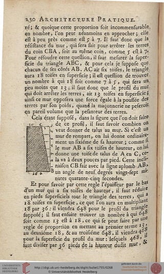 %$p Architecture. Pratiq.ïie.
ré; & quoique cette proportion soit incommensurabîs,
en nombre, l'on peut néanmoins en approcher;elle
est à peu près comme e£î $ à j. Il faut'donc que la
résistancé du mur', qui sera fait pour arrêter les terres,
du coin CBA , soit au même coin, comme y est à 7*
Pour résoudre cette question, il faut rnesuref la super-
ficie du triangle ABC, & pour cela je suppose qup.
chacun de ses côtés AB, AC ait six toises, le criangls
aura 18 toises en superficie ; il est queftion de trouver.,
un nombre à qui i S soit comme 7 à-J"., qui sera ua.
peu moins que 13 ;.il faut donc que le profil du mut'
qui doit arrêter les terres , ait ij toises en superficie î.
ainsi ce mur opposera une force égale àlapoussée des
terres par Ton "poids, quand la maçonnerie ne peserolk
<çn pareil volume que la pesanteur des terres.
' Cela étant supposé, dans la figure que l'on doit fair^-
JL.... j:. dç ce profil, il faut savoir combien ott
;q veut donner de talus au mur. Si c'est u°
i mur de rempart,, on'lui donne ordinaire'
j nient un sixiéme de sa hauteur ; comme H-
j le mur AB a six toises de hauteur, on lul
{«-• donne une toisede talus de A.en G, ce*
jr» la va à deux pouces par pied. Cette incl'"
naison CBfait avec la ligne aplomb AB>
SB un angle de neuf, degrés vingt-sept J111"
nutes quarante-cipq sécondes.
Et pour, savoir par cette règle l'épaisseur par le Ça
iâ'un mur qui a six toises de hauteur, is faut réduit
en pieds superficiels tout le triangle des terres, qul
18. toises en supersicie , ce que, l'on aura en multiple"
18 par 36': il viendra 648 pour le profil du triang» ■
suppolé; il fautensuite trouver un nombre à qui °4-
soit comme 13 est à 18 , ce qui se peut saire par un
yegk de proportion en mettant au premier terme *5'
au deuxième 18, &au troisiéme 64.8,1! viendra4 j
pour la superficie du profil du mur : lesqùels 468 > ^
saujc diviser par 36 pieds de la batteur dudjt rnur >
 