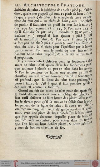 2.31. Architecture Pratique.
huitième de talus, le huitième de 20 est 2 pied s , c'est-**
dire , que le mur proposé qui aura 20 pieds de haut, n'au-
ra que 2 pieds - de talus ; le triangle de terre au der-
rière du mur qui a 20 pieds de haut, aura 200 pieds
de profil ; il faut faire un profil du mur sur le talus, a
qui 200 soit comme iS a 13, & l'on aura 144 f
qu'il faut diviser par 20 , il viendra 7 |§ 8c par &'
duction 7 - auquel il faut ajouter 1 pied  1uJ
- est la moitié du talus, Se l'on aura 8 pieds ss °a
à fort peu de chose près 8 pieds  pour l'épaisseur dii
pied du mur, Se 6 pieds pour l'épaisseur par le h'aut '
par ce moyen l'on aura le profil du mur sui vaut 1*
hauteur Se le talus proposé, Se ainst des autres talu*
à proportion.
Il y a une chose à observer pour les fondemens de?
murs de talus, c'est qu'on élevé les fondemens pre*'
que toujours à plomb ou peu en talus dans les terres *
Se l'on se contente de laisser une retraite au rez °
chaussée -, mais il arrive souvent, quand le fondernel1
est profond, que la ligne du talus étant prolonge *
porte à faux, Se c'est à quoi il faut prendre garde»
car cela est contré la solidité.
Quand on fait des murs de talus pour des quais 1-1.
le bord des rivières où l'on est obligé de piloter» J
faut aussi observer de faire battre des pieux allez ava^
sur le devant pour qu'il se trouve du solide sous le p1".0'
longement de la ligne du talus ; & outre ces f^°zlf'
on met un rang de pieux de garde au-devant da
mur, avec une pièce de bois par-dessus lesdits pie°,
que l'on appelle chapeau*, laquelle pièce de bois
entaillée avec mortaises , pour entrer dans les tenf
que l'on fait au haut desdits pieux , Se outre cela 1 °
y met de bonnes chevilles «fe fer,
 
