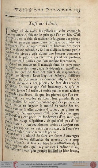 O ISE' DES PlLO T I S. 233,
•m.
Teisé des Pilotis*
j usage eft de toiser les, pilotis au cube commeja.,
"^maçonnerie, suivant le prix que l'on en fait. C'est
|°Urquoi l'on a soin de mesurer la longueur des pieux;
,' s ils ne peuvent entrer dans terre que de différentes
■j g^eursj, l'on compte toutes les hauteurs des pieux
j| e ^on ajoute ensemble , & l'on divise la.somme par le
•jj !ù"r.e de.s pieux ; ceja donne une hauteur commune
j r tout le pilotis : ou bien l'on prend les profon-.
'J"S parties à parties que l'on mesure séparément.
]e ^u?nd on trouve un si mauvais fopd.de terre pour
l'o °rn^enleris des murs, que la dépenseest excessive,.
c *e. contente de faire des piliers de maçonnerie,
^ tome l'enseignent LeonBaptiûe Albert, Philibert
lo.r^0rrne & Scamozzi ; ils donnent jusqu'à 7 ou 8
' ej de distance à ces piliers, & font des arcades
^ e.%. Je trouve que c'est beaucoup, & qu'elles
(je blen larges à 6 toiles, à moins que les murs n'aient
plûP s épaisseurs, & que les pierres que l'on em-
Poj) P°Hr ces arcades, rie.soient fort grandes & de
stnt ^ua"I;C' Je voudrois encore que ces piliers eus-
Cg(je moins en largeur la moitié du vuide des ar-
auroj■■' COrnme si elles avoient 6 toises, les piliers en
^isidf 3.» j'entens quand c'est pour des ouvrages
Ha t>aer^ '^s 5. car Eour ^es fondemens d'un, mur qui
^and^K P d'épaisseur, & qui n'est pas d'une
fciliet. hauteur, l'on peut donner moins de largeur aux.
c°Oim 'rfar raPPort aui vu'de des arcades,, & l'on s'ac-
Qu ,e *e'on que le terrein le permet,
Nr'£ . °n est obligé de faire ,ces sortes, d'ouvrages.
|rande se,r °u les disficultés du terrein , ou la trop.
SQc dePense, il faut en faire la construétion de h.
;*4 obSs°nnerie ' w'11 n'y ait rien à redire •'il fauT
erMer pour plus grand? solidité de faire les ar3
ile
 