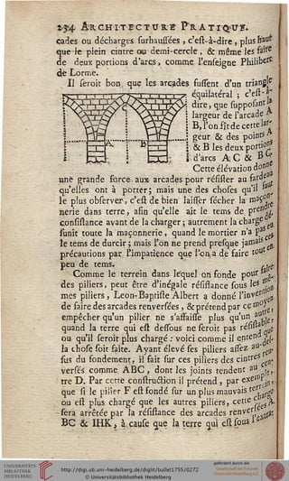 z-$4 Architecture Prati^us.
cades ou décharges surhaussées , c'est-à-dire, plus sîàuî
que Je plein cintre ou demi-cercle , & même les fo>rC
de deux portions d'arcs, comme, l'enseigne Philit>ert:
(te Lorme.
Il seroit bon,; que les-arcades fusssent d'un triang[c'
équilatéral ; c'est-a'
dire, que supposant I*
largeur de l'arcade A
B, l'on fît de cette la£
geur & des points A
1 & B les deux portio^
[i d'arcs AC & B".
Cette élévation d<<
une grande force.aux arcades pour résister au faf<^
qu'elles ont à porter; mais une des choses qu'il *a ^
le plus observer> c'est de bien Iaisser sécher la h13^e.
nerie dans terre, afin qu'elle ait le tems de, PreI1i£
confislance avant de la charger ; autrement la charge .
funit toute la maçonnerie, quand le mortier n'a PaS ^
le tems de durcir ; mais l'on ne prend presqqe jamais .
précautions par, l'impatience que l'on,a,de faire t°ut
peu de tems. ..j.
Comme le terrein dans lequel on fonde pouf *a*,
des piliers, peut être d'inégale résiftance sous Ies ^
mes piliers, Leon-Baptiste Albert a donné l'in^1111^.
de faire des arcades renyersées, & prétend par ce»10^
empêcher qu'un pilier ne s'affaisTe plus qu'un ^lu,
quand la terre qui est dessbus ne seroit pas résiua • z.
ou qu'il seroit plus chargé : voici comme il entend H ^
h those soit faite. Ayant élevé ses piliers assez a0' „.
sus du fondement, il fait sur ces piliers des cintra
versés comme, ABC, dont les joints tendent au «■£
tre D, Par cette construcfion il prétend, par exetfP.^,
que si le pilier F est fondé sur un plus mauvais tes/arge
ou est plus chargé que les autres piliers, cette c L.
- sera arrêtée par la résistance des arcades renverje ^
BC & IHK, à.cause que la terre qui est sous, 1W;
 