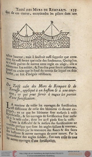 .- Toisi des Murs de Rempart. iy%.
"Çs. de ces cintres, entretiendra les piliers dans une
stèiine hauteur ; mais.il faudrait ausïï supposer que cette,.
„'rÇ %aussi ferme que celle des fondemens, Quoiqu'on -,
■Xs âyise guères de mettre cette règle en us;
. anmoins son mérite, & l'on s'en peut seryir
usage, elle a
i peut ieryir utilement,
ç ■-« un craint que le fond du ter
?nd^, ne sok d'inégale résistance.
^ a,)(l on craint que le fond du terrein sur lequel on doit
£«
u T-pifé cube des Murs de Rempart & de
.errasse , appliqué à un basiion & à une cour-
jne •> ce qui peut fervir à touj.es les parties
* u>ie fortification.
| A. manière de toiser les ouvrages de fortification
rjt-' e« disférente de celle des bâtimens ci-devant ex-
Sit) fiS- ^n ce (îu^ *es bâtimens sont mesurés à toile
t|s, Clelle , & les ouvrages de fortification sont mesu-
JJ latoisecube, dont les 216 pieds font la toise.
c0tis stUtC *a d'®cu^^ ^e ^a mesure des fortifications ne
quj l te.presque que dans les anglessaillans & rentrans,
^çsPn^ formés par la rencontre, des flancs & des faces
ton -i'ons .& autres ouvrages de cette nature. Par la
1«8 n0l"ance des angles,solides, l'on aura celle de tous
au?espjyragesd'une fortificatiog.
 
