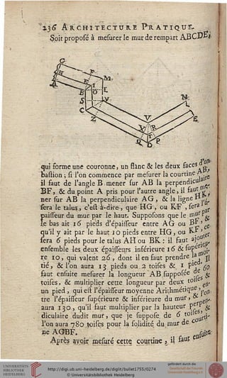 "136 ArchitECTURE Fratique.
Soit proposé à mesurer le mur de rempart ABCD-k*
qui forme une couronne, un ssanc & les deux &ceS?u:t
baflion ; si l'on commence par mesurer la courtine y. j
il faut de l'angle B, mener sur AB la perpendic«la ^
BF, & du point A pris pour l'autre angle, il ^Jw,;
ner sur AB la perpendiculaire AG, & la ligne ï1.,^,
sera le talus., c'est à-dke, que HG, ou RF .ser»1^.
paisseur du mur par le haut. Supposons que le ^Jif'V
le bas ait 16 pieds d'épaisseur entre A G ou B^ ' .
qu'il y ait par le haut 10 pieds entre HG, ou K-t > {.
sera 6 pieds pour le talus AH ou BK : il faut a),°" 0,
ensemble les deux épaisseurs inférieure 16 & ^P^i'
re 10, qui valent 26, dont il en faut prendre 1?
faut ensuite mesurer là longueur ABJupposée de ^
tié, & l'on aura 13 pieds ou a toises &. I/PJ1 50.
toises, & multiplier cette, longueur par deux ton ,,
un pied, qui est l'épaisseur moyenne Arithmétique'.,^un
tre
»1'«
. épaisseur supérieure & inférieure du mur, -,,
aura 130, qu'il faut multiplier par la hauteur pe " $
diculaire dudit mur, que je suppose. de 6 t0 L(y
l'on aura 780 toises pour la solidité du,mur de.c.
ae AGBF. < ^
Après ayqir mesuré cette, courtine 3 i &•#
 