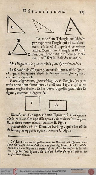 Dir INITIONS, n
aB La Bafe d'un Triangle considérée
par rapport à l'angle qui est au Som-
met,, est le côté oppoié à ce même
angle. Comme au Triangle ABC , si
_; l'on considere l'angle B pour le Com-
met , AC sera la Base du triangle.
Des Figures de quatre Cotés , ou Quadrilatères.
La séconde des Figures planes reétilignes, est le Qttar-
ré, qui a les quatre côtés & les quatre angles égaux ,
comme la Figure I.
Parallélogramme, Quarré-long,ouReBangle, (a) (ces
trois noms sont synonimes , ) c'est une Figure qui a les
quatre angles droits, & les côtés opposés parallèles &
«gaux, comme la Figure A.
I
Rbomhe QM,Loz.ange3est une Figure qui a les quatre
«ôtés & les angles opposés égaux , dont deux sont aigus ,
& les deux autres obtus, comme B. Fig. i.
Rhomboïde, est un Rhombe barlong , qui a les côtés
& les angles opposés égaux, comme C. Fig. 2.
( «■) Les Ouvriers l'appellent encore Barlong, ou Quarré Bar-
long. Cette définition n'est pas des plus régulières. Un Varalltlo-
grawneett. une Figure de quatre côtés , dont les angles 6k les cô-
tés opposés sont égaux, & il n'est Rtllanglc que lorsque scs
angles sont droits.
 