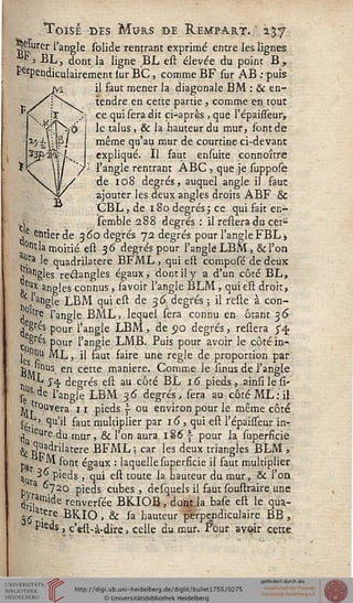 H
Toisé des Murs de Rempart. 237
B^urer l'angle solide rentrant exprimé entre les lignes
' BL, dont la ligne BL est élevée du point B,
PerpendiculairementlurBC, commeBF sur AB .-puis
il faut mener la diagonale BM : & en-
tendre en cette partie, comme en. tour
ce qui sera dit ci-après , que l'épaisseur,
le talus, & la hauteur du mur, sont de
même qu'au mur de courtine-ci-devant
expliqué. Il faut ensuite connoître
l'angle rentrant ABC y que je suppose
de 108 degrés, auquel angle il faut
ajouter les deux angles droits ABF &
CBL, de 180 degrés ; ce qui fait en-
semble 288 degrés : il resiera du cer»
Ve entier de 3 60 degrés 72 degrés pour l'angle FBL>
^°nt la moitié est 36 degrés pour l'angle LBM , & l'on
v^ra le quadrilatère BFML , qui eft composé de deux
jlatlgles re&angles égaux, dont il y a d'un côté BL,
&} angles connus, savoir l'angle BLM ; qui est droit,
,*!'angle LBM qui est de 36 degrés ; il reste à con-
j°ltre l'angle BML, lequel sera connu en ôtant 36
j'e£rés pour l'angle LBM, de 90 degrés, restera 5" 4
c Sres pour l'angle LMB. Puis pour avoir le côté in-
^itiii ML, il faut faire une règle de proportion par
ÈÎUr s- en cette mantere- Comme le linus de l'angle
^L j-^, degrés est au côté BL 16 pieds, ,ainsi le si-
sed e ^ngle LBM 36 degrés, sera au côté ML: il
v.Couvera 11 pieds  ou environ pour le même côté
j/r? H^'il faut multiplier par 16, qui est l'épaisfeur in-
, eure du mur, & l'on aura 1S6 ~ pour la superficie
•^ ^"adrilatere BFML ; car les deux triangles BLM ,
p ^M sont égaux : laquelle superficie il faut multiplier
5U '3" pieds , qui est toute la hauteur du mur, & l'on
hva ^?20 pieds cubes, desquels il faut soustraire une
Z^ide renversée BKIOB , dont la base est le qua-
^atere BKIO , & sa hauteur perpendiculaire BB ,
Pleds, c'est-à-dire > celle du mur. Four avoir cette
 
