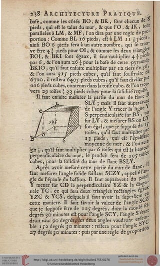 à^8 ARCHITECTURE PRATIQUE. ,
%ase, comme les côtés BO, & BK, sont chacun de y
pieds , qui est le talus du mur, & que l'O , & IK., sont
parallèles à LM, & MF, l'on dira par une règle de ps°'
portion : Comme BL 16 pieds, est à LM 11 ^-pieds »
ainsi BO 6 pieds sera à un autre nombre, qui le trou'
ve être 4s- pieds pour OI; & comme les deux triangle?
BOI.& BKI sont égaux, il faut'multiplier 4} pieds
par 6 , & l'on aura 26 ~ pour la basè de cette -pyrann'^c
BKIO, qu'il faut ensuite multiplier par ra tiers de 3 J
& l'on aura 31/ pieds cubes, qu'il faut soustraire &
'6j20, il restera 6407 pieds cubes, qu'il faut diviser Paf
-216 pieds cubes, contenus dans la toise cube, & l'on trou'
>era 2$ toises  33 pieds cubes pour la soîicKtérequi-el
Il faut ensuite mesiiser la partie du mûr de ssanc ?
^jl SLY ; mais il faut aùparava^
fâlïéés2ÊÊÈÊÈÊÊs ^e l'ang'e Y tracer la ligne *
j | ~~H§| S perpendiculaire sur BS > <L
j z9£ Jj|| surLY,&mesurerBSout*
j j ..-s'.......'%%%?*$ s°n égal, (lue ïe fapposè de l>
7 .j..™..."......W^ toises, qu'il faut multiplier f
y^i------g 13 pieds .t qui est Vépim
■moyenne du mur , & l'on aurv
g'à s-, qu'il faut multiplier par 6 toises qui est la bauteu
perpendiculaire du mur, le produit sera de 9SX
tubes, pour la solidité du mur de ssanc BSLY. ,t
Après avoir mesaré cette partie du mur de ssan^j
faut mesurer l'angle solide saillant SCZY, appelle 1 <
gle de l'épaule du baflion. Il faut auparavant du P0' ^
x mener sur CD la perpendiculaire YZ & la djag0
nale YC, ce qui fera deux triangles teétangles ega ,
YZC & YCS, desquels il faut avoir la superficie e|
cette manière. Il faut savoir la valeur de l'angle S~ .
que je suppose être de 125" degrés', dont la moitié
degrés 30 minutes est pour l'angle SCY, l'angle S e^
droit vaut po degrés,-les deux angles vaudront tn£y-Q
ble 172 degrés 30 minutes : réstera pour l'angle i> -^
27 degrés 30 minutes : puis par une règle de pr'op'°rt
 