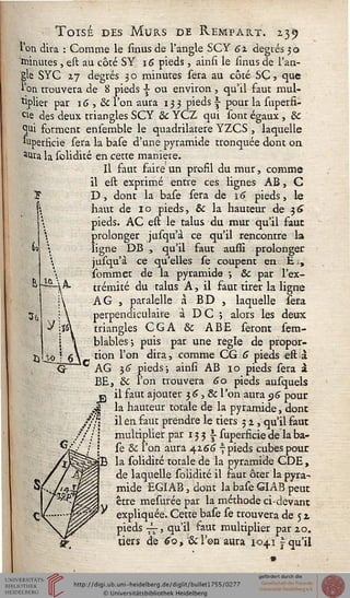 Toisé des Murs de Rempart. 235
l'on dira : Comme le sinusde l'angle SCY 62 degrés 30
minutes, est au côté SY 16 pieds , ainsi le sinus de l'an-
gle SYC 27 degrés 3 o minutes sera au côté SC, que
l'on trouvera de 8 pieds |- ou environ , qu'il faut mul-
tiplier par 1G , & l'on aura 133 pieds  pour la superfi-
ùe des deux triangles SCY & YCZ qui sont égaux , &
Ç[iii forment ensemble le quadrilatère YZCS , laquelle
Superficie sera la base d'une pyramide tronquée dont on
*Ura la solidité en cette manière.
Il faut faire un profil du mur, comme
il est exprimé entre ces lignes AB, C
D, dont la base sera de i5 pieds, le
haut de 10 pieds, & la hauteur de $6
pieds. AC est le talus du mur qu'il faut
prolonger jusqu'à ce qu'il rencontre la
ligne DB , qu'il faut aussi prolonger
jusqu'à ce qu'elles se coupent en E.,
sommet de la pyramide -, & par l'ex-
trémité du talus A, il faut tirer la ligne
A G , paralelle à BD , laquelle sera
perpendiculaire à DC ; alors les deux
triangles CGA & ABE seront sem-
blables-, puis par une règle de propor-
tion l'on dira, comme CG 6 pieds eft à
AG 16 pieds-, ainsi AB 10 pieds sera à
BE, &c l'on trouvera 60 pieds ausquels
j2 il faut ajouter 3G, & l'on aura $6 pour
A la hauteur totale de la pyramide, donc
/'si il en faut prendre le tiers 32, qu'il faut
?/: | multiplier par 13 3 i superficie de la ba-
se & l'on aura 4266 7 pieds cubes pour
la solidité totale de la pyramide CDE,
de laquelle solidité il faut ôter la pyra-
mide EGIAB, dont la base GIAB peut
être mesurée par la méthode ci-devant
expliquée. Cette base se trouvera de 5 2,
pieds -j^, qu'il faut multiplier par 20.
tiers de 60, Scl'en aura 1041 j qu'il
 