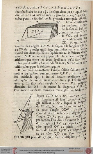 £4^ Architecture Pratique.
faut soustrairede 4i66s , il réitéra donc 32.25 , qu'il fa«c
«iiviser par 116, &c l'on aura 14 | toises cubes ; &c 3 51 pie"s
cubes pour la solidieé de la pyramide tronquée AGBZ
L'on continuel
de mesurer le mu*
de la face du basti°*
YZ
lignesY entre les
& VQ, qiiï seront
perpendiculaires 1°
GD, & qui ser°nt
menées des angles Y & V. Je suppose la longueur ZQ>
ou YV de 3 o toises qu'il faut multiplier par 2 tois«s V
moitié des deux épaisseurs supérieure & inférieure £>udl
& l'c enne
mur , ce l'on aura 65 pour la superficie moyc1'"
arithmétique entre les deux épaisseurs qu'il faut 0$-'
tiplier par 6 toises, hauteur dudit mur , ôc l'on aura )9
toises cubes pour la solidité requise. .
Il faut ensuire mesurer l'angle solide saillant de ^
pointe du bastion contenu entre QDP , par la &
me méthode qui a été ci - devant expliquée 5 •
afin qu'on la puissè mieux entendre , je rexpliqaÊ
encore. Il faut de l'angle V mener VP perP^
diculaire sut DE & mener la diagonale V V ■>
l'on aura les deux triangles re&angles semblables
f égaux VQD Se YDP. Pour en af£Â
/i
!?
la superficie vil faut connoître >■*,
glo saillant QDP , lequel je stpP^
de 86 dégrés , dont la moitié 43 ' q
ra pour l'angle QDV , l'angle ^
étant droit, il restera 47 dégrés p .
l'angle QVD ; puis par la règle
proportion l'on dira: Comme le '* tf
de l'angle QDV 43 dégrés , el* ^
côte opposé QV 16 pieds , ainll£,
fînus de l'angle QVD 47 dégrés, ^
ra au côté QD que l'on trou ,
être un peu plus de 17 qu'il faut multiplier par '
 