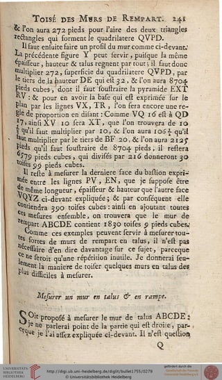 Toisé des M«rs de Kejvîpart. 2.41
«£ l'on aura 272 pieds pour l'aire des deux triangles
ïe&angles qui forment le quadrilatère QVPD.
U faut ensuite faire un profil du mur comme ci-devant.'
** précédente figure Y peut servir , puisque la même
^paisseur, hauteur & talus régnent par tout-, il faut donc
•Multiplier 272, superficie du quadrilatère QVPD, par
*e tiers de ,1a hauteur DE qui est 52 , & l'on aura 8704
Pieds cubes, dont il saut soustraire fa pyramide EXT
^ * ." & pour en avoir la base qui est exprimée sur lé
plan par les lignes VX, TR , l'on fera encore une re-
E'e de proportion en disànt : Comme VQ 16 est à QD
?7»ainsiXV 10 sera XT, que l'on trouvera de 10
« qu'il faut multiplier par 10, & Ton aura iotïs- qu'il
.ut multiplier par le tiers de BF 20, & l'on aura 2i2j"
£leds qu'il faut soustraire de 8704. pieds, il restera
1"19 pieds cubes , qui divisés par 216 donneront 30
tolsts 00 pieds cubes.
- Il reste à mesurer la dernière face du bastion expri-
^e entre les lignes PV, EN, que je suppose être
^ iiêtne longueur, épaisseur & hauteur que l'autre face
QYZ ci-devant expliquée ; & par conséquent elle
tiendra 3S>o toises cubes : ainsi. en ajoutant toutes
es mesures ensemble, on trouvera que le mur de
ïetllpart ABCDE contient 1830 toises p pieds cubes.;
^ouime ces exemples peuvent servir à mesurertou-
es sortes de murs de rempart en talus, il n'est pas
assaire d'en dire davantage sur ce sujet, pareeque
j.e ne seroit qu'une répétition inutile. Je donnerai seu-
ett>ent la manière de tqiser quelques murs en talus des.
P'Us difficiles à mesurer.
• V
Mefurer un mur en talus & en rampe.
V Oit proposé à mesurer le mur de talus ABCDE ;
- Ie le parlerai point de la partie qui est droite, par-
^Ue je l'ai assez expliquée ci-devant. Il n'est questioi»
Q
 
