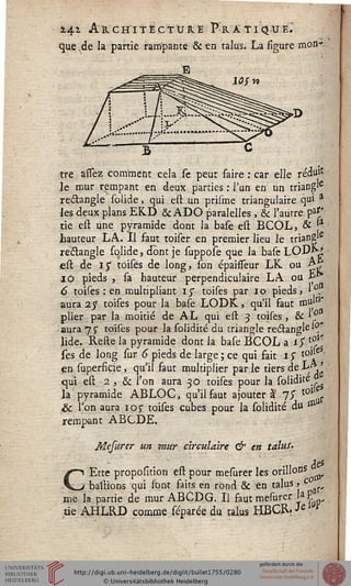 141 AkcHiîËCTXJRE Pratique.'
que^de la partie rampante & en talus. La figure mon-
tre à'ssèz comment cela se peut faire : car elle réduit
le mur rempant en deux parties : Tun en un triang'6
rectangle solide, qui est un prisme triangulaire qui 3
les deux plans EK.D & ADO paralelles , & l'autre pa''
tie est une pyramide dont la base est BCOL, & f*
hauteur LA. Il faut toiser en premier lieu le triang'e
rectangle solide, dont je suppose que la base LOD^-J!
est de iy toisës de long, son épaisseur LK ou ç%
10 pieds , sa hauteur perpendiculaire LA ou *■
6 toises : en multipliant iy toises par 10 pieds, »0.^
aura 2 y toises pour la base LODK, qu'il faut taujtl
plier par la moitié de AL qui est 3 toises , & ^°
-aura 75" toises pour la solidité du triangle reclangle .
lide. Refte la pyramide dont la base BCOL a i$ •*?*
ses de long sur 6 pieds de large ; ce qui fait 1 $ tol;e
en superfkie, qu'il faut multiplier par le tiers de L^j '
qui est 2 , & l'on aura 30 toises pour la solidité
la pyramide ABLOC, qu'il faut ajouter à 75" to1 s
& l'on aura ioj- toises cubes pour la solidité du **
rempant ABCDE.
Mesurer un mur circulaire & en talus.
des
Ette proposition est pour mesurer les orillons
„ baîlions qui sont faits en rùnd & en talus, c ^
me la partie de mur ABCDG. Il faut mesurer UP
.tie AHLRD comme séparée du talus HBCR? 3cW*
 