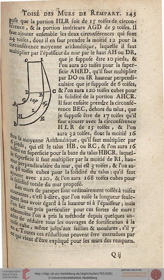 oisé des Murs de Rempart. 243
pose que ja portion HLR soit de ij toisesde circon-
férence , & la portion intérieure AGD de 9 toises. Il
tauc ajouter ensemble les deux circonférences qui font
a4 toises, dont il en faut prendre la moitié 12 pour la
circonférence moyenne arithmétique, laquelle il faut
Multiplier par Tépaisseurdu mur par le haut AH ou DR,
que je suppose être 10 pieds, &
l'on aura 20 toises pour la supes-
ficie AHRD, qu'il faut multiplier
par DO ou IR hauteur perpendi-
culaire que je suppose de 6 toises,
O & l'on aura 120 toises cubes pour
la solidité de la portion AHCR.
Il faut ensuite prendre la circonfé-
rence BEC, dehors du talus, que
je suppose être de 17 toises qu'il
faut ajouter avec la circonférence
HLR de 17 toifes , & l'on
aura 32 toises, dont la moitié iS
5 M moyenne Arithmétique, qu'il faut multiplier par
tuf^s, qui est le talus HB , ou RC , & l'on aura 16
le j-s en superficie pour la baze du talus HBCR, laquel-
le^ PÇrficie il faut multiplier par la moitié de RI, hau-
rç , £erpendiculaire du mur, qui est 3 toises, & l'on au-
aj0u ^'fes cubes pour la solidité du talus ; qu'il faut
las0]^, avec 120, ôcl'on aura 168 toises cubes pour
t.e totale du mur proposé.
c°Ura II1Urs ^e ParaPet s°nt ordinairement toises à toises
«Hé,,,, stes > c'est à-dire, que l'on toise la longueur seule-
l'ou £ ?ns avoir égard à la hauteur ni à l'épaissèur ; mais
^timIC- Un P"x Particu'ier Pour ces sortes de murs.:
"^de, ,ns l'on a pris la méthode depuis quelques an-
^ise'mu e tous les ouvrages de fortification à la
' e> 1 *
°utes
^a.X C' même jusqu'aux saillies & moulures , s'il y
^ qu: (?u^es ces réductions peuvent être entendues par
ei*t d'être expliqué pour les murs des remparts.
Qij
 
