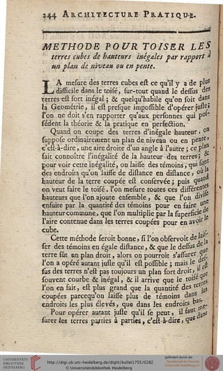 î44 Architecture Pratiqué.
L
METHODE POUR TOISER hit
terres cubes de hauteurs inégales far rapport t
un plan de niveau ou en pente.
A mesure des terres cubes est ce qu'il y a de pluS
_ difficile dans le toisé, sur-tout quand le dessus à&
terres *est fort inégal; & quelqu'habile qu'on soit dan*
là Géométrie, il est presque imgossible d'opérer juu£»
l'on ne doit s'en rapporter qu'aux personnes qui p0^
sédent la théorie & la pratique en perfection.
Quand on coupe des terres d'inégale hauteur » °n
suppose ordinairement un plan de niveau ou en pente»
c'eit-à-dire, une aire droite d'un angle à l'autre ; ce p'3"
fait connoître l'inégalité de la hauteur des terres; *
pour voir cette inégalité, on laisse des témoins, qui $?.
des endroits qu'on laiffe de distance en distance 5 oU 1
hauteur de la terre coupée est conservée; puis qua"
on veut faire le toisé, l'on mesure toutes ces dissérent
hauteurs que Ton ajoute ensemble , & que l'on ulVl
ensuite par la quantité des témoins pour en faire °"
hauteur commune, que l'on multiplie par la superfic's ,.
l'aire contenue dans les terres coupées pour en avçfr
cube. ; .£,
Cette méthode seroit bonne» si l'on observoit deja.
ser des témoins en égale distance, & que le dessus «
terre fût un plan droit, alors on pourroit s'assurer Hr
l'on a opéré autant juste qu'il est possible ; mais le ? -^
sus des terres n'est pas toujours un plan fort droit,].
souvent courbe & inégal, & il arrive que le t0i-%$
l'on en fait, est plus grand que la quantité des *e ^
coupées parcequ'on laisse plus de témoins dans
endroits les plus élevés, que dans les endroits v ^,
Pour opérer autant juste qu'il se peut, il &ul: ^$
surer les terres parties à parties, c'est-à-dire, ^
 
