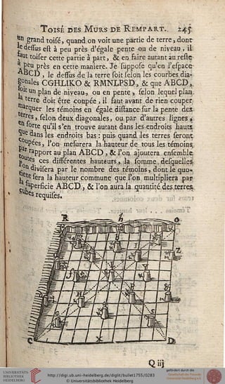 un
Toisé des Murs de Rempart.. 24^.
*n grand toisé, quand on voit une paxtie de terre, dont
*e dessus est à peu près d'égale pente ou de niveau , il'
*aut toiser cette partie à part, & en faire autant au.reste
^ peu pres en cette manière. Je suppose qu'en l'espace
ABCD , le dessus de la terre soit sélon les courbes dia-
gnales CGHLIKO & RMNLPSD, & que ABCD,,
, u un plan de niveau^ ou en pente, sélon lequel plan..
terre- doit être -coupée , il faut avant de rien couper
arquer les témoins en égale distance-sur la pente des
rres,.selon deux diagonales, ou par d'autres lignes ».
» °rte Çû'Jî s'en trouve autant dans les-endroits hauts
> e dans les endroits bas : puis- quand les terres seront
., upees, l'on mesurera la hauteur de tous les témoins,
t0r raPport au plan AECD , & l'on ajoutera ensembk
j> tes ces dissérentes hauteurs, la somme.desquelies
idivisera par le nombre des témoins, dont le quo-
j ^t sera la hauteur commune que l'on multipliera pat?
^perfide ABGD;, & l'on aura la quantité desterres,
requises.
SUbçs
Qiij
 