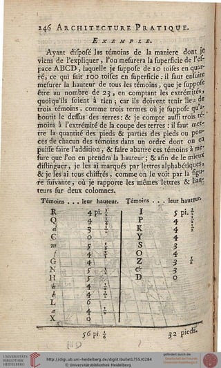246 Architecture Pratique.
Exemple.
Ayant dilposé las témoins de la manière dont j6
viens de l'expliquer * l'on mesurera la superficie de l'el-
pace ABCD, laquelle je suppose de 10 toises en qusf*
té, ce qui fait 100 toises en superficie .-il faut ensuie
mesurer la hauteur de tous Jes témoins, que je supp°'e
être au nombre de 23 , en comptant les extrémités»
quoiq '•■••■u'ils soie'nt à rien ; car ils doivent tenir lieu de
,'a-
trois témoins, comme trois termes où je suppose qu *j".
boutit le dessus des terres : & je compte aussi trois té'
moins à l'extrémité de la coupe des terres : il faut met'
tre la-quantité des pieds & parties des pieds ou poU*
ces de chacun des témoins dans un ordre dont on ess
puisse faire l'addition, & faire abattre ces témoins à ni'C'
sure que l'on en prendra la hauteur ; & afin de le mieu5C
distiriguer, je les ai marqués par lettres alphabétique?*
& je les ai tous ch'iffi-és, comme oh le voit par la figu"
fe-sùivante, où je rapporte les mêmes lettres & bu-
teurs sur deux colomnes.
Tém oins leur hauteur. Témoins
Q
d
ç
f
G
N
H
h
b
h
4 F- ?
4 s
3 h
o
s i
i ï
*js
s
4 i
4 sl
o
■*.••
I
p
K
y
s
o
z
&
D
leur hauteu*
5pi.s
4 s,
4 ï
4
3
4
3
3
o
1
*
[
wi 32 pM
 