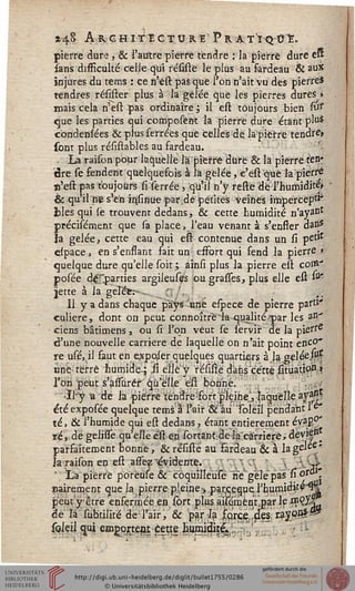*4§ A R G H I TE CTO RE F R A TI Q tfï.
pierre dure , & l'autre pierre tendre : la pierre dure eu
sans difficulté celJe qui résifte le plus au fardeau & aux
injures du tems : ce n'est pas que l'on n'ait vu des pierre*
tendres résister plus à la gelée que les pierres dures »
mais cela n'est pas ordinaire ; il est toujours bien suf
que les parties qui composent la pierre dure étant plu$
condenlées & plus serrées que celles de la pierre tendre*
sont plus résislables au fardeau.
. La raison pour laquelle là'piesre dure & la pierre fen-
dre se fendent quelquefois à là gelée, e'est que la pierre
n'est pas toujours si serrée , qu'il n'y restê dé l'humidité»
& qu'il ne s'en insiiiue par.de petites veines impercep^
blés qui le trouvent dedans, & cette humidité n'ayant
précisément que sa place, l'eau venant à s'ensser dans
ïa gelée, cette eau qui est contenue dans un si petJt
eipace, en s'enflant fait un effort qui fend la pierre >
quelque dure qu'elle soit; ainsi plus la pierre est coxe."
posée départies argileuses ougrasses, plus elle est ^
jette à la gérée:--,., " ', ,,
11 y a dans chaque pays une espece de pierre parti-
culière, dont on peut connoîtrèia qualité-par les W
ciens bâtimens, ou si l'on veut se servir de la pie^e
d'une nouvelle carrière de laquelle on n'ait point enco-
re usé, il faut en e^poler quelques quartiers à la gelée^s
unè> terre humide-^ il elle y résifte dans cette situatipP»
J'ori peut s'àssùrér qu'elle eft bonne.
Jl-y a de la pierre tendre!foftpleine, laquelleaya^
été exposée quelque tems à l'air & au "Tolëss pendant 1e"
té, & l'humide qui est dedans, étant entièrement évap0'
ré, de gélisie qu'elle èst en sortant:dela carrière* deviez
parfaitement bonne, & résiste au fardeau & a lagel^e'
la raison en eft asse^vidente. "; (S 3k
 La pierre porèùse &"c6qùîlleùsë n"e~gelepas si or»
nairement que la pierre'pleine* parceguerhumid^é^H
peuty être enfermée en sort plus aisément .par If n?çy|
dé là subitilité de l'air, &r 'parla fo,rce/p!es 'ray99*%*
soleil qui emgqjteût cette humi^^^^.,.. ... - -
 