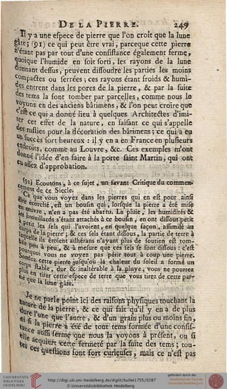:
D E 1 A P ï Ë R R 1. z/!0
Il y a une espece de pierre que l'on croit que la lune
gâte; (£i) ce qui peut être vrai, parceque cette pierre
11 étant pas par tout d'une consistance également ferme,,
Quoique l'humide en soit sorti, les rayons de la lune
ss°tinant dessus, peuvent dissoudrè les parties les moins.
compactes ou serrées ; ces rayons étant froids & humi-
|p entrent dans les. pores de la pierre, & par la suite
es terns la font tomber par parcelles, comme nous le
oyons en des anciens bâtimens j & l'on peut croire que
«fcçequi a donné lieu à quelques Architecles d'imi-
,r cet effet de la nature, en faisant ce qui s'appelle
s tu-sties pour la décoration des, bârimens-, ce qui a eu
*tès fort heureux : il y en a en France en plusieurs
y«ro.its, comme au Louvre, &c. Ces exemples m'one
&siné l'idée d'en faire à la porte saiut Martin, qui ont
■ ^assea d'approbation.
e '9i) Ecoutdns, à ce sia jet,; iin;savant Critique du comme»»'
-te^c.e.5%le( . / . , jV, ?u -
9lrb -^uev°ùs voyezdans les pierres qui en est pour ainsï
^ ^orclté ,'ert. un bousin qui, lorsqûe la pierre à été mise
les ?Uvj;e , n'en a pas été abatW'Là pliiie, les humidités &
^ r°uillards s'étant attachés à ce iboùsin, en ont dliîout petit
t0t -'f les sels qui- l'avoient, eri quelque saçon;, assimilé au
liqitii , a P'errc ; & ces sels étant dùTous, la partie de terre à
^6 tw *ls Croient adhérans n'ayant plus de soutien est tom-
P°Ur .* Pcuij ^^ mesure que ces sels se sont dissous : c'eir.
^°t!ri^U0' vous ne #°yez. Pas périr ;<out à coup "ime pierre.
ç0rDe^.cette .pierre jusqu'où là -chaleur du soleil a formé un
plus è !*'e » 4ur ; & inaltérable à, Jaî;pluye, vous ne pourrez
lié Q n .tlrer cètte'eipece de terre que vous tirez de cette parr
HUe Ja lune-gâte;
.,. - ■-:.-:; :narri3ii£
^r^l>*le;¥)bmtîci desfaïso>nsjrjr)ysiques'toucharit la
^Ur r?,^e^ pierre> & eëqtirfalr'qu'il y en a. de plus
*» fi j°n- /'^H'a'ùtre ? & auti^gtâin plus ou moins fin,
^hcèT'^^aWé de tour tems formée d'une corisis-
$k ausslfèTstie!qùè ricrusla voyons à préfent, ou si
^ 3w^'t ^Àé'fermeté ^> suite des tems; ton-
^ ^èstions font fort çunçafes, mais ce n'esl pas
 