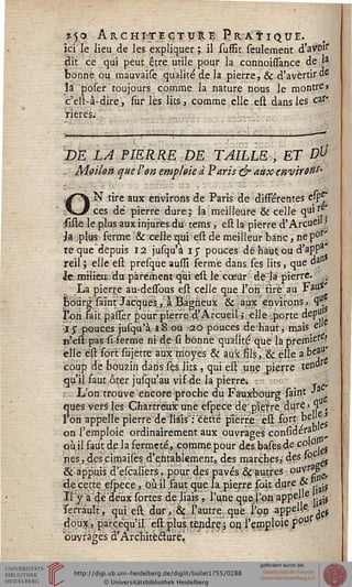 ?5o Archi~teçtuë.e Pratique.
ici le lieu de les expliquer ; il suffit seulement d'avoif
dit ce qui peut être utile pour la connoissance de la
bonne ou mauvaise qualité de la pierre, & d'avertir de
îâ poser toujours.comme la nature nous le montre»
c'est-à-dire, sur les lits a comme elle est dans les car*
rieres...
DE LA PIERRE DE TAILLE, ET D^
. Moilon que l'on emploie à Paris ejr auxenviron^
ON tire aux environs de Paris de différentes esp£
ces de pierre dure j la meilleure & celle qu'f.'
isiste le plus auxinjures-du tems, est la pierre d'Arcue» '
ja ;ptu« ferme & celle qui est de meilleur banc, ne p0l
te que depuis 12 jusqu'à iy pouces dé haut; ou d'apP3
reil ; elle est presque ausfî ferme dans ses lits, que da
Jejmtliea. du parement qui est le cœur de là pierre. >
La pierre au-dessous est celle que l'on tire au Fau*
bourg saint Jacques, .a Bàgheux & aux environs., ty
l'on fait palser pour pierse.d'Arcueil j elle-.porte dep"1
-1 $ pouces jufqu'à 18 ou 20 pouces deh'aut, mais eU
n'est pas si ferme ni de si bonne qualité que làpreffUere?
elle est fort sujette aux moyes & aux fils, & elle a beju'
coup de bouzin darissés lits , qui est une pierre tendr
qu'il faut ôter jusqu'au vif de la pierre. . -ré
L'on trouve encore proche du Fauxbourg saint ■>
ques vers les Chartreux une espece de pîefre. dure > <1 ,
l'on appelle pierre de liais": "cette pierre èst fort bel •»
on l'emploie ordinairement aux.ouvrages considéra0
où il faut de la fermeté., comme pour des basesde c°s j^
nés, des cimaises d'entablement, des marches, des s°
& appuis d'escaliers, pour des pavés & autres ouvr?i'L?
de cette espece, où il faut que la pierre sait dure Qt . ^
Il y a dé deux sortes de liais, l'une que;,ï'on appela ..^
ferrault, qui est dur, & l'autre, que l'on aPP^ - ' d#
doux, parcéqu'il est plus tendre; on. l'emploie p0?
ouvrages d'Architecture.
 