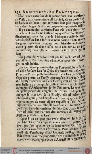 *5* AUCHÎTE-CTURE PïLàTïQUl-.
L'on a tiré autrefois de la pierre dure aux carrière*
de PasTy, mais cette pierre est fort inégale en qualité &"
en hauteur de banc : ces carrières sont plus propres *■
faire des libages & du moilon que de la pierre de taiue'
Il y a encore des carrières d'une très-belle pierre du*
-re à saint Cloud, & à Meudon, que l'on emploie or*
dinairement pour les grands bâtimens : celle de sa|Dt
Cloud est d'un banc fort haut & uniforme : l'on en ttf*
de grands quartiers, comme pour faire des colomneS*
Cette pierre est d'une assez belle couleur & un pel*
coquilleuse ; mais elle est sujette à être gâtée par **
lune.
La pierre de Meudon n'est pas si franche & est P^tt?
coquilleuse, l'on s'en sert néanmoins pour des ouvra"
ges considérables. , -
La meilleure pierre tendre que l'on emploie àPaf,s*
eft celle de saint Leu sur Oise ; il y en a de trois especes. '
4'une que l'on appelle simplement saint Leu, la secoo
s'appelle pierre de Trossy , pareequ'on la tire auVil»aiL
de ^bssy près de saint Leu. Cette pierre est très-fine
très-belle : on l'emploie ordinairement aux plus bea
ouvrages d'Architecture & de Sculpture. La troisi^f11
s'appelle pierre de vergèlé : cette pierre est plusf
iïïé que ïè saint Leu & le Trossy, elle est même o °>'
plus gros grain ; on l'emploie aux ponts $ quais» & a.^
très ^ouvrages de cette espece expbsés à l'eau & a
ihjiirês du tems, où elle est fort bonne. On tire le v j-
gelé d'un banc des carrières de.saint Leu,. mais le & ig
leur est celui que l'on tire des carrières du ViMa£e
iVilliers près de saint Leu. . . a!
Quand on ne peut pas avoir aifément de la p'£: j,
de saint Leu, on emploie une efpece de pierre —
dire, que l'on appelle de la lambourde. Cette .pi ..^
vient dès càrrieresdes environs de Paris, comme o .;.
cueil, du -Fauxbourg sairit: Jacques^ de 'Bagneox >■ A
Elle retient la même proportion des qualités de lap1 ■
dure, -ç'est:à-dire, que celle d'Areiieil est la meille»
 