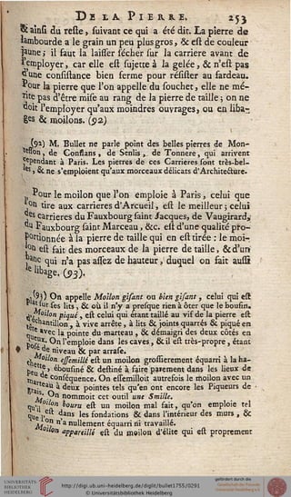 DB £& PlIMLE. 25}
« ainsi du relie, suivant ce qui a été dit. La pierre de
lambourde a le grain un peu plus gros, & est de couleur
jaune > il faut la laisser lécher sur la carrière avant de
 employer, car elle est sujette à la gelée, & n'est pas
dune consistance bien ferme pour résister au fardeau.
* °ur la pierre que l'on appelle du souchet, elle ne mé-
*we pas d'être mise au rang de la pierre de taille ; on ne
'doit l'employer qu'aux moindres ouvrages, ou en liba-
£es & moilons. (512)
(91) M. Bullet ne parle point des belles pierres de Mon-
Won, de Gonssans , de Scnlis â, de Tonnere, qui arrivent
^pendant à Paris. Les pierres de ces Carrières sont très-bel-
*s s & ne s'emploient qu'aux morceaux délicats d'Architecture.
Pour le moilon que l'on emploie à Paris, celui que
,°û tire aux carrières d'Arcueil, est le meilleur ; celui
*jes carrières du Fauxbourg saint Jacques, de Vaugirard,'
du Fauxbourg saint Marceau, &c. est d'une qualité pro-
portionnée à la pierre de taille qui en est tirée : le moï-
!0tl est fait des morceaux de la pierre de taille, &d'un
j nc qui n'a pas assez de hauteur, duquel on sait aussi
lelibage.03).
ki '') O" appelle Moilon gisant ou bien gisant, celui qui est
ju -r *"es *'ts > & °ù il n'y a presque rien à ôter que le bousin.
A>f[°llon piqué, est celui qui étant taillé au vif de la pierre est
t, chantillon , à vive arrête, à lits & joints quarrés & piqué en
q e *vec la pointe du-marteau , & démaigri des deux côtés en
if-osét
ctoc
c«ettt
pe , » »-"wuiine ot uemne a xaire patentent ubjis ics «cm u«
«Un ^uenc{' ^n estcm'noit autrefois le moilon avec un
S'ai 6aX * <*eur P°>ntes te's qu'en ont encore les Piqueurs de
j" yn nommoit cet outil une Smille.
Ii'il°st ^ouru e^ un moilon mal fait, qu'on emploie tel
«lue l' 1ans Ies fondations & dans l'intérieur des murs , &
jj. °n n a nullement équarri ni travaillé.
°«oa appardllé est du moilon d'élite qui est proprement
t> chantillon , à vive arrête, à lits & joints quarrés & piqué en
e «vec la pointe du-marteau , & démaigri des deux côtés en
Por j" ^n l'empl°ie dans *es caves » & il est très-propre, étant
e de niveau & par arrase.
çjj °"°« ejjemilli est un moilon grossierement équarri à la ha-
bB„*? ' ébousmé & destiné à faire paiement dans les lieux de
 