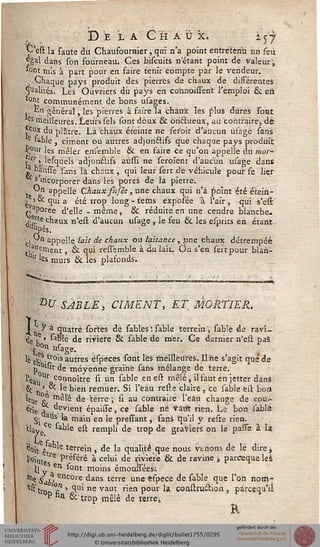 __________I D E LA GHAU X. i c 7
C'est la faute du Chausournier, qui n'a point entretenu un feu
^gal dans son fourneau. Ces biscuits netarit point de valeur",
'°nt mis à part pour en faire tenir compte par le vendeur.
• Chaque pays produit des pierres de chaux de dissérentes
.Mualités. Les Ouvriers du pays en cormoissent l'emploi & en.
tQnt communément de bons usages.
En général, les pierres à faire la chaux les plus dures sont
les meilleures. Leurs sels sont doux & onissueux, au contraire, dé
jpux du plâtre. La chaux éteinte ne ser'oit d'aucun usage sans
e sable, ciment ou autres adjon&ifs que chaque pays produit
Ç;°ur les mêler ensemble & en faire ce qu'on appelle du mor-
Jfr >^ lesqu'els adjonclifs aùssi ne seroient d'aucun usage dans
* bâtisse 'sans là chnux , qui leur sert de véhicule pour se lier
^ s incorporer dans les pores de la pierre.
On appelle Chaux fttjêe , une chaux qui n'a fjoint été étein-
. ' °i qui a été trop long - tems exposée a l'air , qui s'esc
aporée d'elle -même, & réduite en une cendre blanche.
■ji5?e chaux n*eft d'aucun usage , le feu 6c les esprits en étant
lilpés.
cl ■ aPPe''e la'lt de chaux ou laitance , jine chaux détrempée
ti?,rernent, & qui resssmble à du lait. On s'en seitpour blan-
llr 'es murs & les plafonds.
bU SABLÉ, CIMENT, ET MORTIER.
I y a quatre sortes de sables Vsable terrein, sable de ravî-
ri. ,e > sable de ririere & sable de mer. Ce dernier n'ell pas
Y0» usage. .
1è ct, .^°'s autres éspeces sont lès meilleures. Il ne s'agit que de
p 0l«r de moyenne graine sans "mélange de terre.
l'éa- Ur oonnoître si un sable en est mêlé, il faut en jetter dans
§C •„■'> *e hien remuer. Si l'ëâù reste claire , ce sable est bon
leur & m^ ^e terre > & au contraire l'eàu change de cou-
ts!e T1 devient épaisse, ce sable ne vaut rien. Le bon sable
Si .9tlS k ma'n en 'e pressant, sans qu'il y reste rien.
clayece 'able est rempli de trop de graviers on le passe à la
'doit ê e t^rrem » de ia qualité que nous venons de lé dire*
Point tre P'éféré à celui de rivière & de ravine ; pareeque les
Il yS en *°nt moins émouisées;
•>i« /abi encore dans terre une espece de sable que l'on nom-
fest'tro °£ > °lui ne vaut rien pour la çonstru6tion , pareequ'ii
Phn &trop mêlé de terre,
R
 