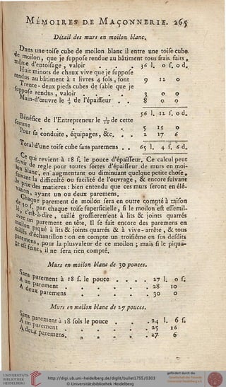 ^Ié^oires de Maçonnerie. kJ.j
Détail des murs en motion blanc,
j "■'ans unetoise cube de moilon blanc il entre une toise cube,
moilon, que je suppose rendue au bâtiment tous frais faits ,
<gie d'entoisage , valoir . . . 3 6 1. o s. q d.
teJjUlt pinots de chaux vive que je suppose
J^s au bâtiment à 1 livres 4 sols , font 9 11 o
sim teirte " ^eHX P^ds cubes de sable que je
PP°fe rendus, Valoir .... 3 0.0
'ain-d'œuvre le -5 de l'épaisseur . . 8 00
g, 56 1. it s. o d.
s0 ene«ce de l'Entrepreneur le ^de cette
Poîs r • • ' * • : S iî o
Ut sa, conduite , équipages, &c. . . x 17 <î
■T,
otal'd'une toise cube sans paremens . . 65 1. 4 s, <d.
sety.e ^i revient à 18 s. le pouce d'épaisseur. Ce calcul peut
Ion r,"e règle pour toutes sortes d'épaisTeur, de murs en moi-
su; ar>c, en' augmentant ou diminuant quelque petite chose ,
ie a?* la difEculté ou facilité de l'ouvrage , & encore suivant
yai-lx des matières. : bien entendu que ces murs seront en élé-
p,nî ayant un ou deux paremens.
^e a3Ue! parement de moilon sera en outre qompté à taison
léj . • Par chaque toise superficielle, si le moilon ëst essemil-
avec e""a-dire , taillé grosïïerement à lits 6k joints quarrés
'fioilg n Parement en tête. Il se fait encore des paremens en
'""'es sj^1^0^ * ''ts ^ )°'nts quarrés Hc à vive- arrête , & tous
hte^. echantillon : on en compte un troisiéme en sus desdits
8e est f "s ' Pour la plusvaleur de ce moilon ; mais si le piqua-
lnt> il ne sera, rien compté.
Murs en moilon blanc de 30 pouces.
a"s r»
A Un Piment à 18 s. le pouce . . . . 17 1. o s;
A deuPvrement • • • • • • ■** 10
u* Paremens ..... 30 o
W
Murs en moilon blanc de 27 pouces.
4u Cernent à ï8 sols le pouce . . . 24 1. 6 C
W*?ment ...... ^ 16^ Paremens. . ., . , .' 2.7. 6
 