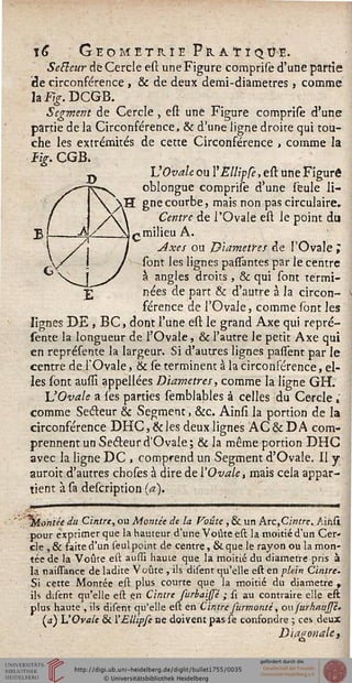 ï£ Géométrie Pratique.
Secteur de Cercle esi une Figure comprise d'une partie
de circonférence , & de deux demi-diametres, comme
lai^.DCGB.
Segment de Cercle, est une Figure comprise d'une
partie de la Circonférence, & d'une ligne droite qui tou-
che les extrémités de cette Circonférence , comme la
%. CGB.
VOvale ou YEllipCe, est une Figuré
oblongue comprise d'une seule li-
gne courbe, mais non pas circulaire.
Centre de l'Ovale est le point du
«milieu A.
Axes ou Diamètres de l'Ovale i
sont les lignes pasTantes par le centre
à angles droits , & qui sont termi-
nées de part & d'autre à la circon-
férence de l'Ovale, comme sont les
lignes DE , BC, dont l'une est le grand Axe qui repré-
sente la longueur de l'Ovale, & l'autre le petit Axe qui
en représente la largeur. Si d'autres lignes passent par le
centre de l'Ovale, & se terminent à la circonférence, el-
les sont auslî appellées Diamètres, comme la ligne GH.
L'Ovale a ses parties semblables à celles du Cercle,'
comme Sedleur & Segment, &c. Ainsi la portion de la
circonférence DHC,&les deux lignes AC&DA com-
prennent un Secteur d'Ovale ; & la même portion DHC
avec la ligne DC , comprend un Segment d'Ovale. Il y
auroit d'autres choses à dire de l'Ovale, mais cela appar-
tient à sa description (a).
"%Lontée du Cintre, ou Montée de la Voûte , & un Arc,Cintre^ Air.si
pour exprimer que la hauteur d'une Voûte est la moitié d'un Cer-
cle , & faite d'un seul point de centre, & que le rayon ou la mon-
tée de la Voûte est aussi haute que la moitié du diamètre pris à
la naissance de ladite Voûte , ils disent qu'elle est en plein Cintre.
Si cette Montée est plus courte que la moitié du diamètre ,
ils disent qu'elle est en Cintre furbaissê ; st au contraire elle est
plus haute , ils disent qu'elle est en Cintre Jurmonté, ou (urlmujp-
(j) L'Ovale & '£llipfe ne doivent pas se confondre ; ces deux
Diagonale,
 