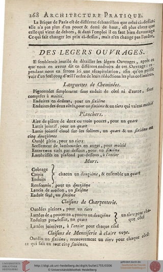 %'$% Architecture # r a T i q u ëi
La Brique de Paris estde différent échantillon que celui ci-derîiiS»
elle n'a pas plus d'un pouce & demi dé haut, est plus chère que
celle qui vient de dehors > & dans l'emploi il en Faut bien davantage
Ce qui fait changer les prix ci-dessus , mais n'en change pas l'ordre*
DES LEGERS OUVRAGES.
Il scrobleroit inutile de détailler les légers Ouvrages, après ce
que nous en avons dit en différens endroits de cet Ouvrage : Ç^-
pendant nous en ferons ici.une récapitulation, afin qu'on pu)"
voir d'un (eul coup d'oeil l'ordre deleurs réductions les plus ordinaJteS*
Languettes de Cheminées.
Pigeonnées Amplement sans enduit de côté ni d'autre, *°n
comptées à moitié.
Enduites en dedans, pour un sixième . -i
Enduites des deuxcôtés,pour aa sixième & un tiers qui valent 0>"
Planchers.
Aire de plâtre de deux ou trois pouces , pour un quart
Lattis jointif, pour un quart /, -g
Lattis jointif cloué sur les solives, un quart & un sixiO11
cinq douzièmes
Ourdé plein,pour un tiers: .
Scellement de. lambourdes en auget, pour moitié
Entrevou* tirps par-dessjbus , pour un sixième
LambrisTés en plafond par-dessbus , à l'entier
- Murs.
Gobtage /
Crépis' 'Jî chacun un douzième, & ensemble un quart
Enduits y
RenfoEmis , pour un deuxième
Lancis de mpilon , un sixième
Enduit seul, un sixième
Cloisons de Char^enter'ie,.
Ourdées pleines , pour un tiers y»
Lattéesde4poucesen4poucesun</o«£<eW 7 un tiers ?°f.
Enduites par.delîus, un quart C que c0
Lauées jointiveSj à l'entier pour chaque côté
Cloisons de Menuiserie à claire voye. ,^.
Ourdis un sixième ; recouvrement un tiers pour cha<]ue
ce qui fait en taut cinq sixiémes,
 