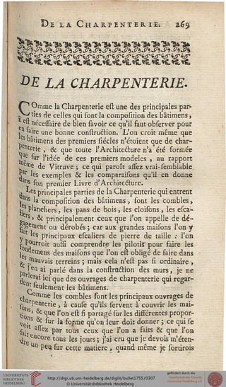 De la Ch arpenter ie; 16$
•*>£ £^ CHARPËNTERIE.
s~^ Omme la Charpënterie est une des principales par-
ila l'es ^e ce-"es l1" f°nt la composition des bâtimens »
eu nécessaire de bien savoir ce qu'il faut observer pour
, taire une bonne construétion. L'on croit même que
bâtimens des premiers sicelés n'étoient que de char-
Poterie , & que toute l'Architecture n'a été formée
^Ae "ïr l'idée de ces premiers modèles , au rapport
strie de Vitruve ; ce qui paroît assez vrai-semblable
j r 'es exemples & les comparaisons qu'il en donne
a!Is son premier Livre d'Architecture.
. -Les principales parties de la Charpënterie qui entrent
i 1S la composition des bâtimens, sont les combles,
j. planchers, les pans de bois, les cloisons, les esea-
^ rs » & principalement ceux que l'on appelle de dé-
la î16*11 ou dérobés ; car aux grandes maisons l'on y
y 'e$ principaux escaliers de pierre de taille : l'en
£ P?Urroit auîsi comprendre les pilotis'pour faire les
j aernens des maisons que l'on est obligé de faire dans
rnauvais terreins ; mais cela n'est pas si ordinaire ,
ba !Cn a* Parlé dans la construétion des murs, je ne
j erai ici que des ouvrages de charpënterie qui regar-
^leulement les bâtimens.
c, °mme les combles sont les principaux ouvrages de
lon^e>nter*e '• * caule qu'ils servent à couvrir les mai-
tioS) ^ ^ue 'on e^ ^ Partagé lur les différentes propor-
Vo"1S ^ la forme qu'on leur doit donner ; ce qui se
t ass-ez par tous Ceux ^ue j,Qn a £ajts ^ ^ue j,Qa
^ ' encore tous les jours ; j'ai cru que je devois m'éten-
Un peu sur cette matière , quand même je sortirois
 