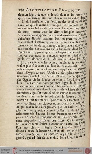 njo Architecture Pratique.
tîe mon sujet, & que je devois donner les remarque»
<jue j'y ai faites, afin que chacun ait lieu d'en jug^:
Il est à présumer que l'origine des combles est au»
ancienne que le monde , puilque les hommes ont d
tout tems eu besoin de se mettre à couvert des inju1^
du tems , même dans les climats les plus tempereS"
Vitruve nous rapporte dans son deuxième Livre d'Aï"
chitecture diverses manières dont les premiers hom^
se mettoieht à couvert ; mais il ne nous a laisse aucu" '
mesure certaine de la hauteur que les anciens donnoie"
aux combles des maisons qu'ils bâtisfaient dans les d" "
férens climats, par rapport à la largeur de ces maiso^i
tout ce que nous en pouvons juger en général > ?
qu'ils leur donnoient plus de hauteur dans les p_a;
froids, à cause que les vents, les pluies & les ne]g
y sont plus fréquents que dans les pays chauds > ° ■ .
mêmes injures du tems sont beaucoup plus rares, cotn®
dans l'Egypte & dans l'Arabie , où il pleut rarem^'
& même dans la Grèce & dans l'Italie , en compara11
des Gaules où les injures du tems y sont insupp'0* f
blés. Tout ce que nous pouvons juger de la haute
des combles des anciens, est la hauteur des îront0
que Vitruve donne dans son quatrième Livre de 1 *r
chiteéture , qui sont vrai-semblablement la hauteur "e
combles dont on se servoit dans la Grèce -, °^,C-*
Auteur a fait ses études ; parceque ces frontons d° t
vent représenter les pignons ou les bouts des cornb1 >
ce qui peut même être prouvé par les anciens ■«■£
pies que l'on y voit encore à présent. Il donne or ^
nairement à la hauteur de ces frontons une neuvie ■■
partie de toute la longueur de la platte-bande •* Iïl' j
cette proportion paroît un peu haute. C'est poufCI
Serlio Architecte Italien a donné une autre regle % |.
l'on met plus en usage , & qui réusiit takV* ^
donne à toute la hauteur du fronton , compris la c
niche, l'excès dont la diagonale surpasse le côté , ja
cparré » qui est fait de la moitié de la longueur
 