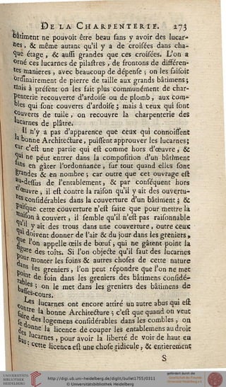 De la Cmar.penter.ie. 2.73
bâtiment ne pouvoit être beau sans y avoir des lucar-
hesj & même autant qu'il y a de croisées dans cha-
que étage , & aussi grandes que ces croisées» L'on a
orné ces lucarnes de pilastres , de frontons de disféren-
ts manières , avec beaucoup de dépense ; on les faisoic
0ralnairement de pierre de taille aux grands bâtimens j
"tois à présênt on les fait plus communément de char-
penterie recouverte d'ardoise ou de plomb, aux corn*
oies qui {oat couverts d'ardoise ; mais à ceux qui sont
Couverts de tuile , on recouvre la charpenterie des
^carnes de plâtre»
. Il n'y a pas d'apparence que ceux qui connoissent
a bonne Architecture, puissent approuver les lucarnes;
ai; c'esl une partie qui est comme hors d'œuvre » &
y*1 ne peut entrer dans la composition d'uh bâtiment
.atls en gâter 1'ordonhartce, sur tout quand elles sont
Sondes & en nombre ; car outre que cet ouvrage est
^dessus de l'entablement 5 & par conséquent hors
*^Uvre ; il est contre la raison qu'il y ait des ouvertu-
^eVc°nsidérables dans la couverture d'un bâtiment ; &
Piisque cette cûùvertufe h'est faite que pour mettre la
^jon à couvert, il sémble qu'il n'est pas raisonnable
q , y ait des trous dans une couverture, outre ceux
il doivent donner de l'air & du jour dans les greniers »
£ e Ion appelle œils de bœuf, qui ne gâtent point la
OTe des tojtSè gj j'on objecte qu'il faut des lucarnes
j Ur monter les foins & autres choses de cette nature
p0'1S *es greniers, 1 on peut répondre que Ton ne met
rçu* de soin dans les greniers des bâtimens considé-
L««eâ ' on le met dans les greniers des bâtimens de
,ss<a*our9.
<tyt
*■** lucarnes ont encore attiré un autre abus qui e&
sairtrj là ^°nne Architecture ; c'esl que quand on veut
se ,e des logemens considérables dans les combles, on
<Jç °nne la licence découper les entablemens au droit
fca$. rnes ' P0uii avo'r ^ Inerte de vo*r ^e ^aut ea
; cette licence est unechose ridicule, & entièrement
 